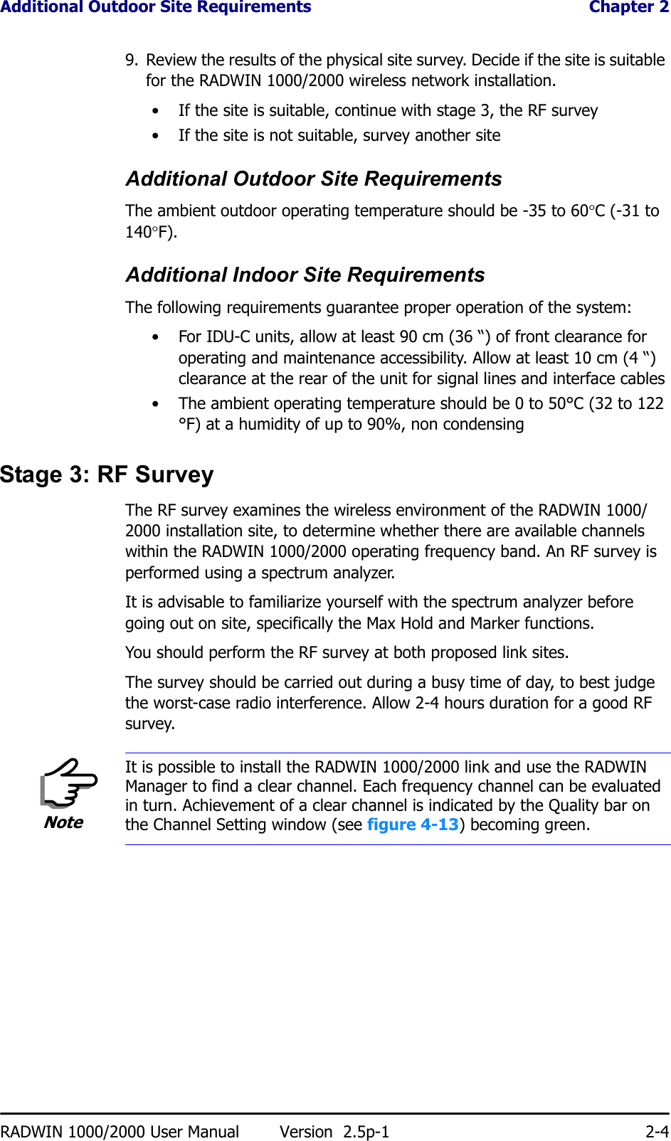 Additional Outdoor Site Requirements  Chapter 2RADWIN 1000/2000 User Manual Version  2.5p-1 2-49. Review the results of the physical site survey. Decide if the site is suitable for the RADWIN 1000/2000 wireless network installation.• If the site is suitable, continue with stage 3, the RF survey• If the site is not suitable, survey another siteAdditional Outdoor Site RequirementsThe ambient outdoor operating temperature should be -35 to 60°C (-31 to 140°F).Additional Indoor Site RequirementsThe following requirements guarantee proper operation of the system:• For IDU-C units, allow at least 90 cm (36 “) of front clearance for operating and maintenance accessibility. Allow at least 10 cm (4 “) clearance at the rear of the unit for signal lines and interface cables• The ambient operating temperature should be 0 to 50°C (32 to 122 °F) at a humidity of up to 90%, non condensingStage 3: RF SurveyThe RF survey examines the wireless environment of the RADWIN 1000/2000 installation site, to determine whether there are available channels within the RADWIN 1000/2000 operating frequency band. An RF survey is performed using a spectrum analyzer.It is advisable to familiarize yourself with the spectrum analyzer before going out on site, specifically the Max Hold and Marker functions.You should perform the RF survey at both proposed link sites.The survey should be carried out during a busy time of day, to best judge the worst-case radio interference. Allow 2-4 hours duration for a good RF survey.NoteIt is possible to install the RADWIN 1000/2000 link and use the RADWIN Manager to find a clear channel. Each frequency channel can be evaluated in turn. Achievement of a clear channel is indicated by the Quality bar on the Channel Setting window (see figure 4-13) becoming green.