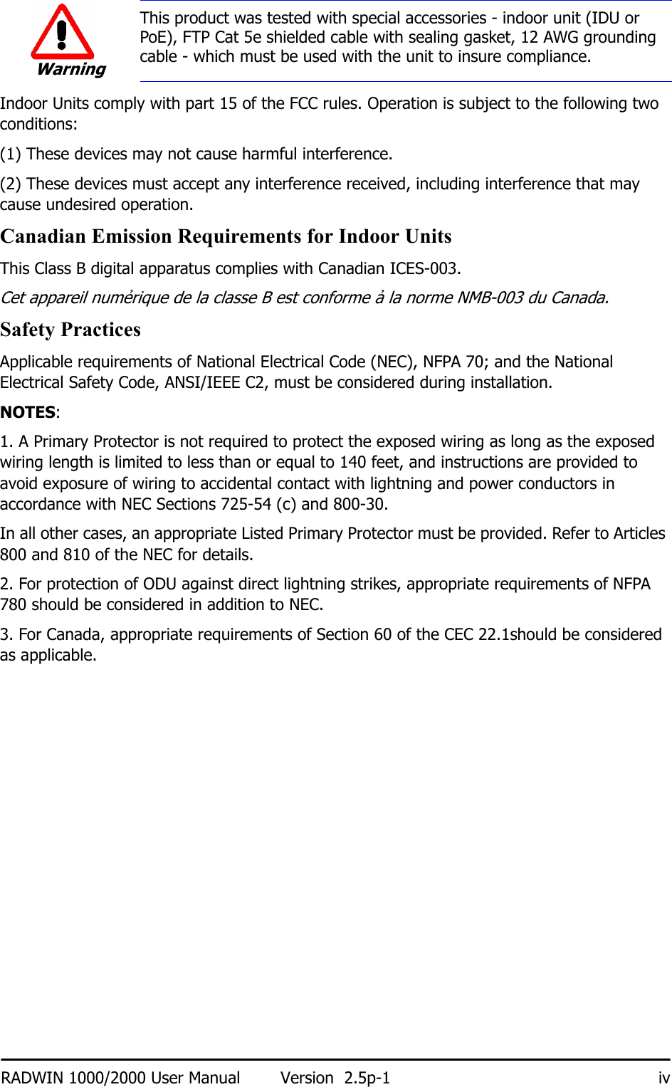 RADWIN 1000/2000 User Manual Version  2.5p-1 ivIndoor Units comply with part 15 of the FCC rules. Operation is subject to the following two conditions:(1) These devices may not cause harmful interference.(2) These devices must accept any interference received, including interference that may cause undesired operation.Canadian Emission Requirements for Indoor UnitsThis Class B digital apparatus complies with Canadian ICES-003.Cet appareil numẻrique de la classe B est conforme ả la norme NMB-003 du Canada.Safety PracticesApplicable requirements of National Electrical Code (NEC), NFPA 70; and the National Electrical Safety Code, ANSI/IEEE C2, must be considered during installation.NOTES:1. A Primary Protector is not required to protect the exposed wiring as long as the exposed wiring length is limited to less than or equal to 140 feet, and instructions are provided to avoid exposure of wiring to accidental contact with lightning and power conductors in accordance with NEC Sections 725-54 (c) and 800-30.In all other cases, an appropriate Listed Primary Protector must be provided. Refer to Articles 800 and 810 of the NEC for details.2. For protection of ODU against direct lightning strikes, appropriate requirements of NFPA 780 should be considered in addition to NEC.3. For Canada, appropriate requirements of Section 60 of the CEC 22.1should be considered as applicable.WarningThis product was tested with special accessories - indoor unit (IDU or PoE), FTP Cat 5e shielded cable with sealing gasket, 12 AWG grounding cable - which must be used with the unit to insure compliance.