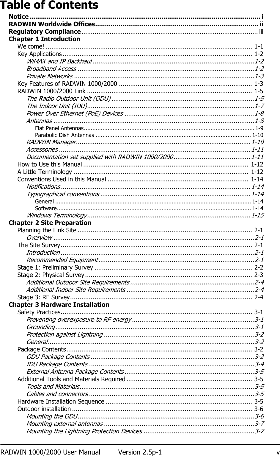 RADWIN 1000/2000 User Manual Version 2.5p-1 vTable of ContentsNotice....................................................................................................................... iRADWIN Worldwide Offices.................................................................................... iiRegulatory Compliance.............................................................................................. iiiChapter 1 IntroductionWelcome! .............................................................................................................. 1-1Key Applications..................................................................................................... 1-2WiMAX and IP Backhaul ......................................................................................1-2Broadband Access ..............................................................................................1-2Private Networks ................................................................................................1-3Key Features of RADWIN 1000/2000 ....................................................................... 1-3RADWIN 1000/2000 Link ........................................................................................ 1-5The Radio Outdoor Unit (ODU) ............................................................................1-5The Indoor Unit (IDU).........................................................................................1-7Power Over Ethernet (PoE) Devices .....................................................................1-8Antennas ...........................................................................................................1-8Flat Panel Antennas..................................................................................................... 1-9Parabolic Dish Antennas ............................................................................................ 1-10RADWIN Manager.............................................................................................1-10Accessories ......................................................................................................1-11Documentation set supplied with RADWIN 1000/2000.........................................1-11How to Use this Manual ........................................................................................ 1-12A Little Terminology ............................................................................................. 1-12Conventions Used in this Manual ........................................................................... 1-14Notifications .....................................................................................................1-14Typographical conventions ................................................................................1-14General .................................................................................................................... 1-14Software................................................................................................................... 1-14Windows Terminology.......................................................................................1-15Chapter 2 Site PreparationPlanning the Link Site ............................................................................................. 2-1Overview ...........................................................................................................2-1The Site Survey...................................................................................................... 2-1Introduction .......................................................................................................2-1Recommended Equipment...................................................................................2-1Stage 1: Preliminary Survey .................................................................................... 2-2Stage 2: Physical Survey......................................................................................... 2-3Additional Outdoor Site Requirements ..................................................................2-4Additional Indoor Site Requirements ....................................................................2-4Stage 3: RF Survey................................................................................................. 2-4Chapter 3 Hardware InstallationSafety Practices...................................................................................................... 3-1Preventing overexposure to RF energy .................................................................3-1Grounding..........................................................................................................3-1Protection against Lightning ................................................................................3-2General..............................................................................................................3-2Package Contents................................................................................................... 3-2ODU Package Contents .......................................................................................3-2IDU Package Contents ........................................................................................3-4External Antenna Package Contents .....................................................................3-5Additional Tools and Materials Required ................................................................... 3-5Tools and Materials.............................................................................................3-5Cables and connectors ........................................................................................3-5Hardware Installation Sequence .............................................................................. 3-5Outdoor installation ................................................................................................ 3-6Mounting the ODU ..............................................................................................3-6Mounting external antennas ................................................................................3-7Mounting the Lightning Protection Devices ...........................................................3-7