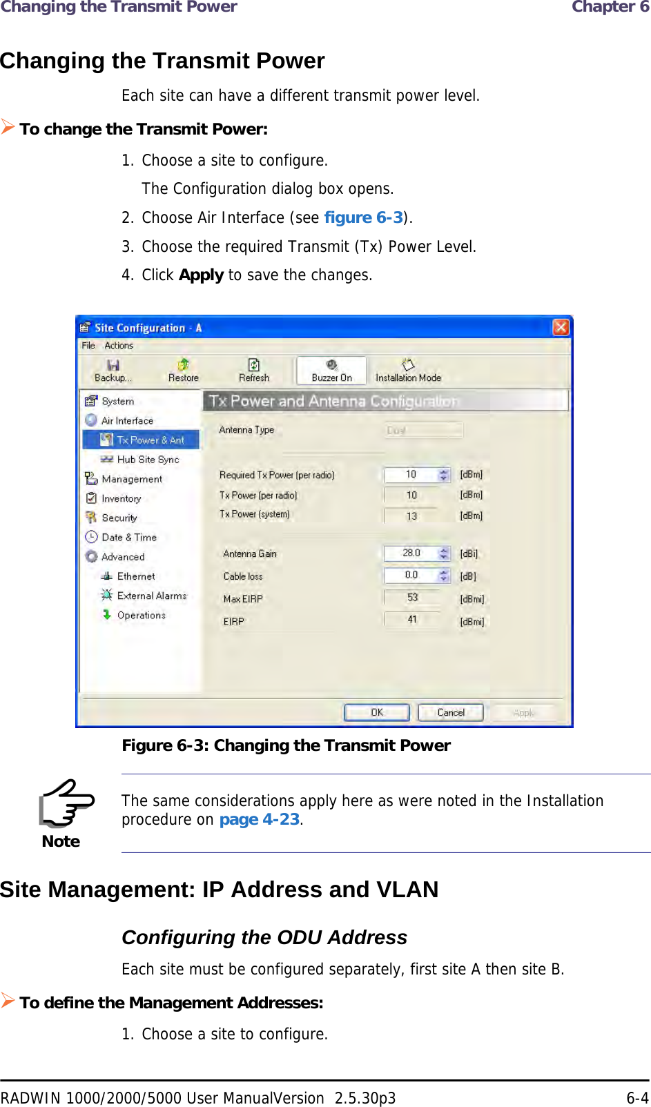 Changing the Transmit Power  Chapter 6RADWIN 1000/2000/5000 User ManualVersion  2.5.30p3 6-4Changing the Transmit PowerEach site can have a different transmit power level. To change the Transmit Power:1. Choose a site to configure.The Configuration dialog box opens.2. Choose Air Interface (see figure 6-3).3. Choose the required Transmit (Tx) Power Level.4. Click Apply to save the changes.Figure 6-3: Changing the Transmit PowerSite Management: IP Address and VLANConfiguring the ODU AddressEach site must be configured separately, first site A then site B.To define the Management Addresses:1. Choose a site to configure.NoteThe same considerations apply here as were noted in the Installation procedure on page 4-23.