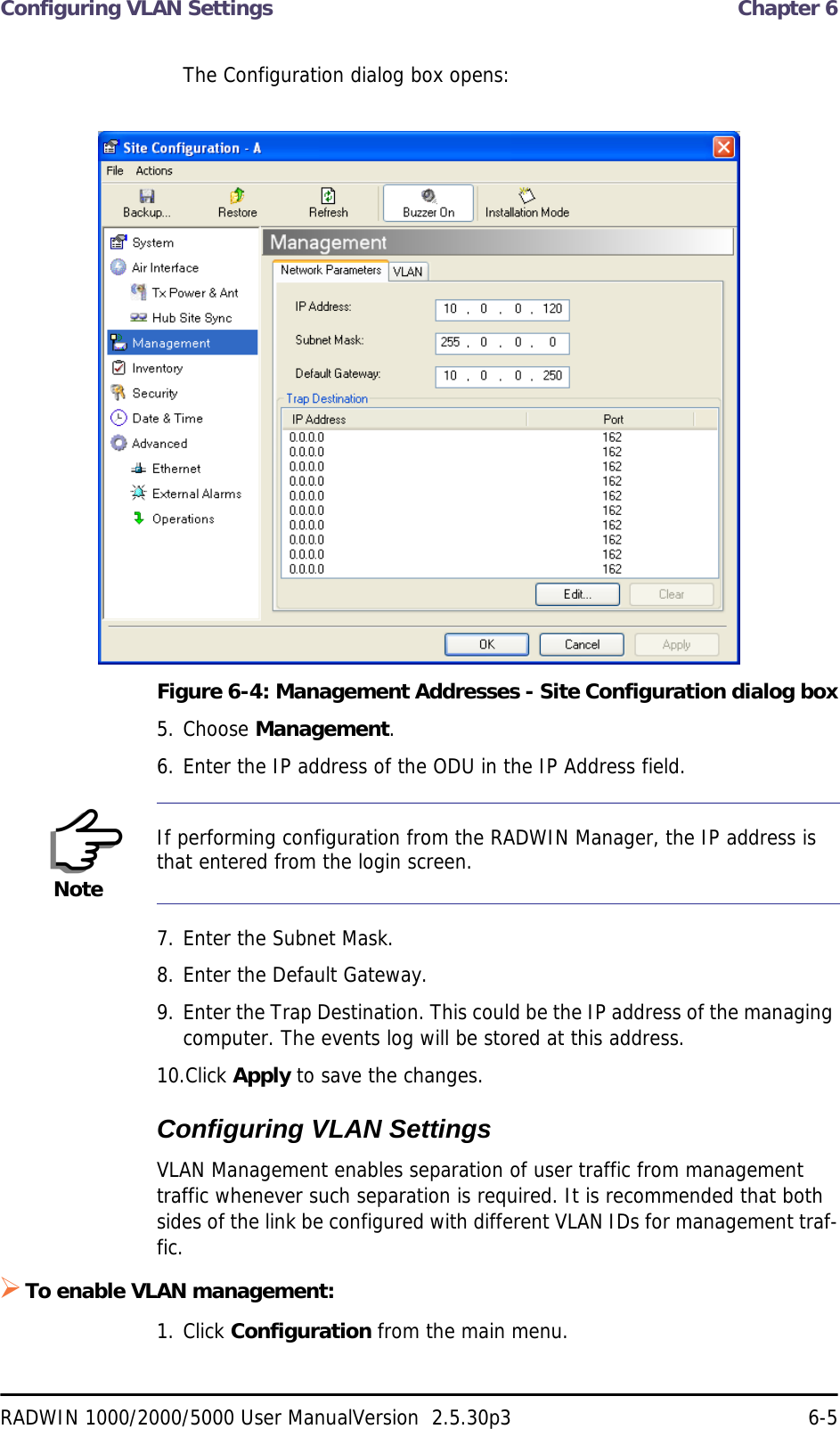 Configuring VLAN Settings  Chapter 6RADWIN 1000/2000/5000 User ManualVersion  2.5.30p3 6-5The Configuration dialog box opens:Figure 6-4: Management Addresses - Site Configuration dialog box5. Choose Management.6. Enter the IP address of the ODU in the IP Address field.7. Enter the Subnet Mask.8. Enter the Default Gateway.9. Enter the Trap Destination. This could be the IP address of the managing computer. The events log will be stored at this address.10.Click Apply to save the changes.Configuring VLAN SettingsVLAN Management enables separation of user traffic from management traffic whenever such separation is required. It is recommended that both sides of the link be configured with different VLAN IDs for management traf-fic.To enable VLAN management:1. Click Configuration from the main menu.NoteIf performing configuration from the RADWIN Manager, the IP address is that entered from the login screen.
