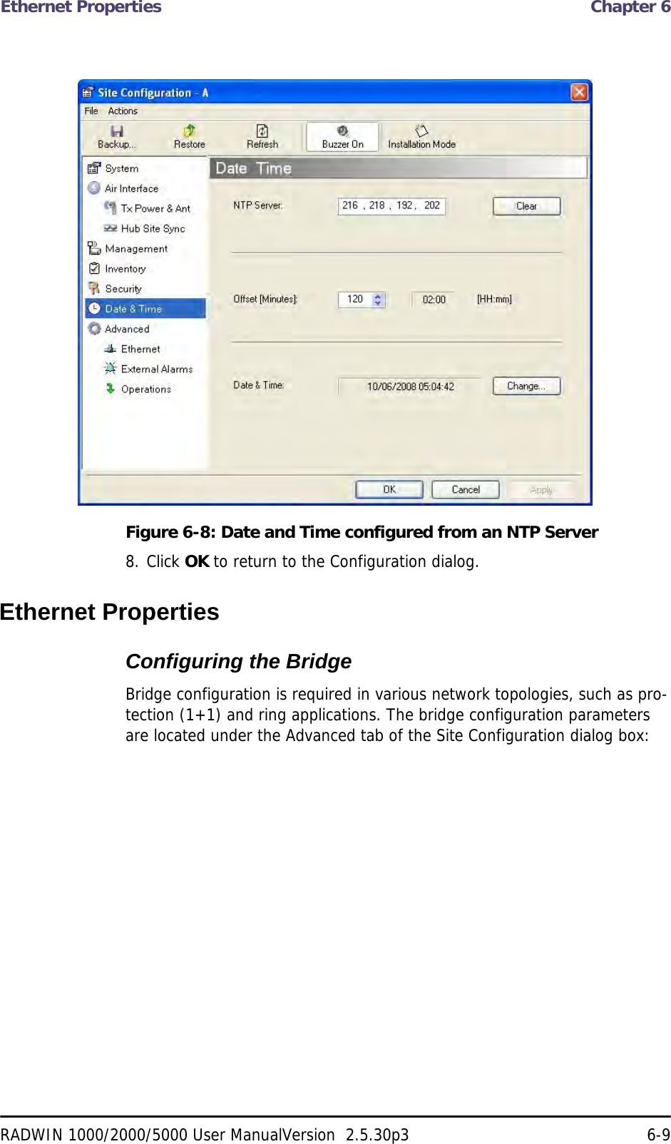 Ethernet Properties  Chapter 6RADWIN 1000/2000/5000 User ManualVersion  2.5.30p3 6-9Figure 6-8: Date and Time configured from an NTP Server8. Click OK to return to the Configuration dialog.Ethernet PropertiesConfiguring the Bridge Bridge configuration is required in various network topologies, such as pro-tection (1+1) and ring applications. The bridge configuration parameters are located under the Advanced tab of the Site Configuration dialog box: