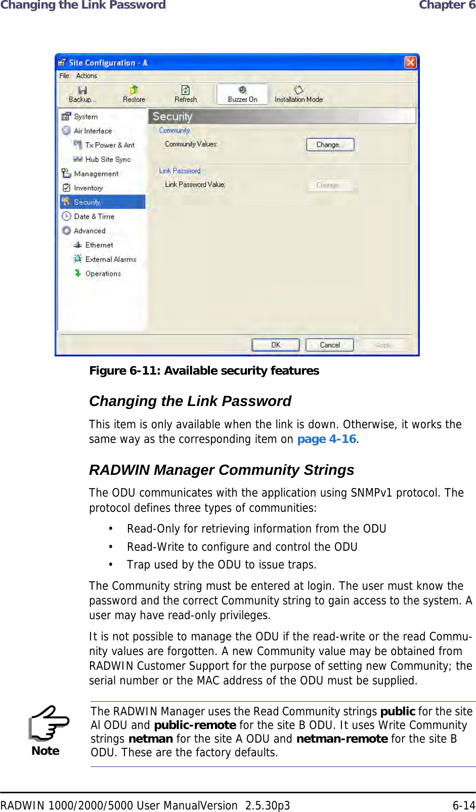 Changing the Link Password  Chapter 6RADWIN 1000/2000/5000 User ManualVersion  2.5.30p3 6-14 Figure 6-11: Available security featuresChanging the Link PasswordThis item is only available when the link is down. Otherwise, it works the same way as the corresponding item on page 4-16.RADWIN Manager Community StringsThe ODU communicates with the application using SNMPv1 protocol. The protocol defines three types of communities:• Read-Only for retrieving information from the ODU• Read-Write to configure and control the ODU• Trap used by the ODU to issue traps.The Community string must be entered at login. The user must know the password and the correct Community string to gain access to the system. A user may have read-only privileges.It is not possible to manage the ODU if the read-write or the read Commu-nity values are forgotten. A new Community value may be obtained from RADWIN Customer Support for the purpose of setting new Community; the serial number or the MAC address of the ODU must be supplied.NoteThe RADWIN Manager uses the Read Community strings public for the site Al ODU and public-remote for the site B ODU. It uses Write Community strings netman for the site A ODU and netman-remote for the site B ODU. These are the factory defaults.