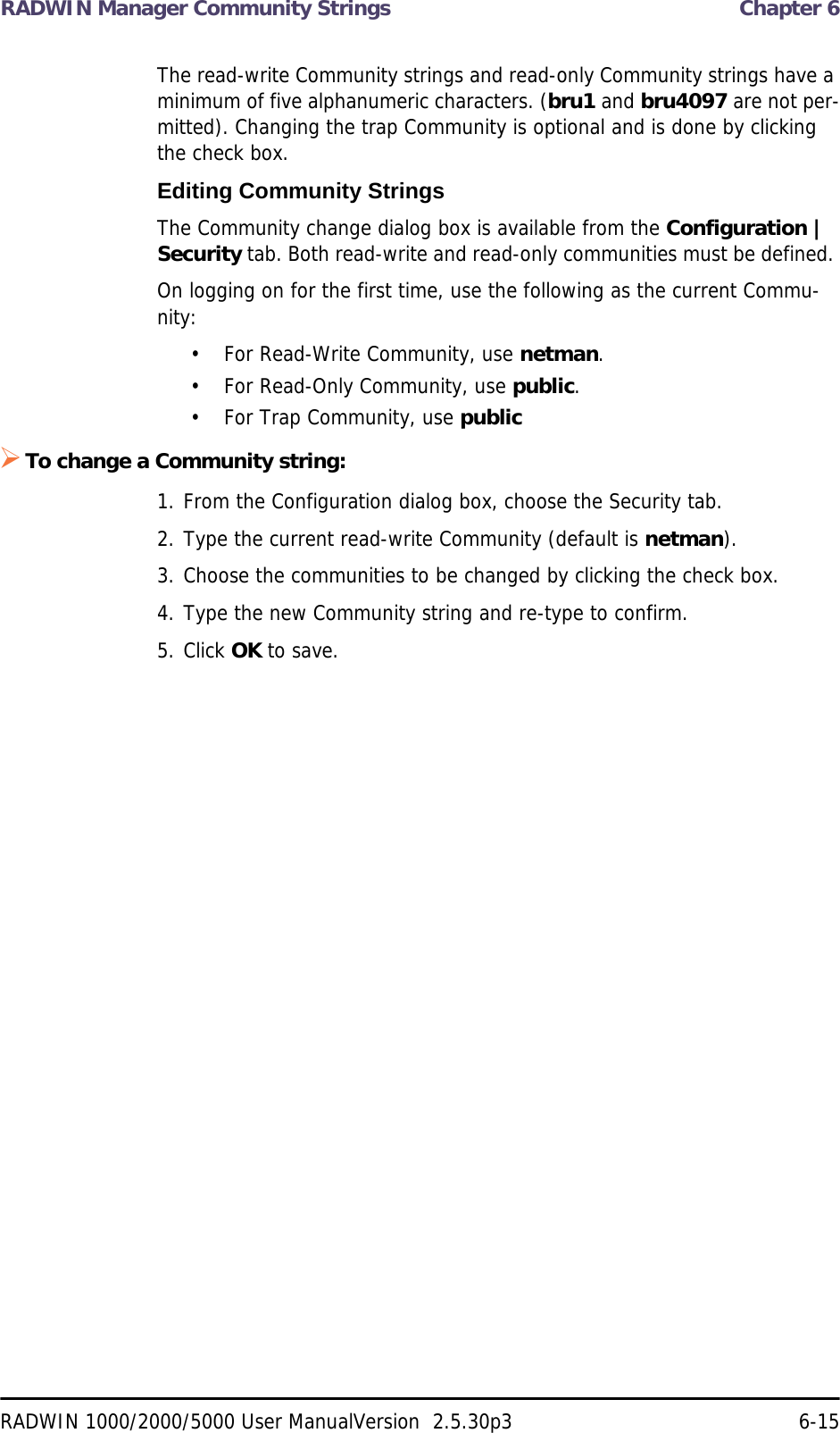 RADWIN Manager Community Strings  Chapter 6RADWIN 1000/2000/5000 User ManualVersion  2.5.30p3 6-15The read-write Community strings and read-only Community strings have a minimum of five alphanumeric characters. (bru1 and bru4097 are not per-mitted). Changing the trap Community is optional and is done by clicking the check box.Editing Community StringsThe Community change dialog box is available from the Configuration | Security tab. Both read-write and read-only communities must be defined. On logging on for the first time, use the following as the current Commu-nity:• For Read-Write Community, use netman. • For Read-Only Community, use public.• For Trap Community, use publicTo change a Community string:1. From the Configuration dialog box, choose the Security tab.2. Type the current read-write Community (default is netman).3. Choose the communities to be changed by clicking the check box.4. Type the new Community string and re-type to confirm.5. Click OK to save.