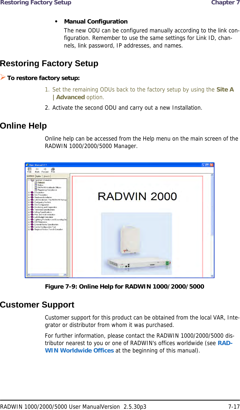 Restoring Factory Setup  Chapter 7RADWIN 1000/2000/5000 User ManualVersion  2.5.30p3 7-17• Manual ConfigurationThe new ODU can be configured manually according to the link con-figuration. Remember to use the same settings for Link ID, chan-nels, link password, IP addresses, and names. Restoring Factory SetupTo restore factory setup:1. Set the remaining ODUs back to the factory setup by using the Site A |Advanced option.2. Activate the second ODU and carry out a new Installation.Online HelpOnline help can be accessed from the Help menu on the main screen of the RADWIN 1000/2000/5000 Manager.Figure 7-9: Online Help for RADWIN 1000/2000/5000Customer SupportCustomer support for this product can be obtained from the local VAR, Inte-grator or distributor from whom it was purchased.For further information, please contact the RADWIN 1000/2000/5000 dis-tributor nearest to you or one of RADWIN&apos;s offices worldwide (see RAD-WIN Worldwide Offices at the beginning of this manual).