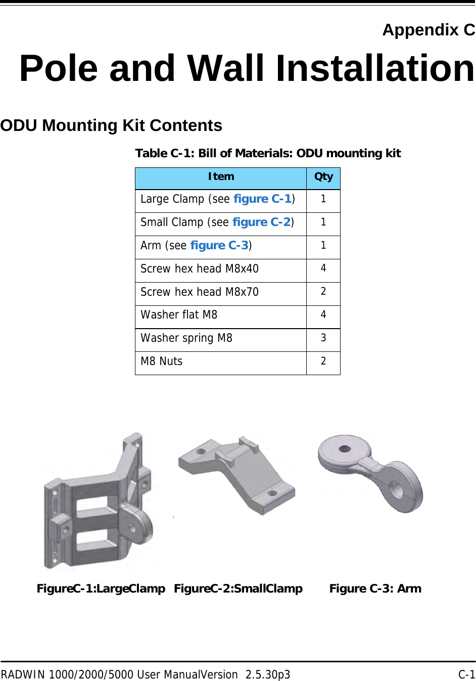 RADWIN 1000/2000/5000 User ManualVersion  2.5.30p3 C-1Appendix CPole and Wall InstallationODU Mounting Kit ContentsTable C-1: Bill of Materials: ODU mounting kitItem QtyLarge Clamp (see figure C-1)1Small Clamp (see figure C-2)1Arm (see figure C-3)1Screw hex head M8x40 4Screw hex head M8x70 2Washer flat M8 4Washer spring M8 3M8 Nuts 2Figure C-1: Large Clamp Figure C-2: Small Clamp Figure C-3: Arm