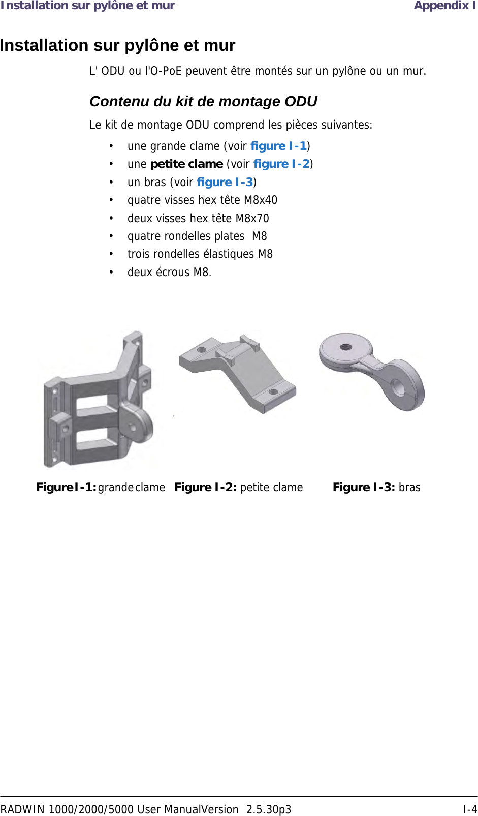 Installation sur pylône et mur Appendix IRADWIN 1000/2000/5000 User ManualVersion  2.5.30p3 I-4Installation sur pylône et murL&apos; ODU ou l&apos;O-PoE peuvent être montés sur un pylône ou un mur.Contenu du kit de montage ODULe kit de montage ODU comprend les pièces suivantes:• une grande clame (voir figure I-1)• une petite clame (voir figure I-2)• un bras (voir figure I-3)• quatre visses hex tête M8x40• deux visses hex tête M8x70• quatre rondelles plates  M8• trois rondelles élastiques M8• deux écrous M8.Figure I-1: grande clame Figure I-2: petite clame Figure I-3: bras