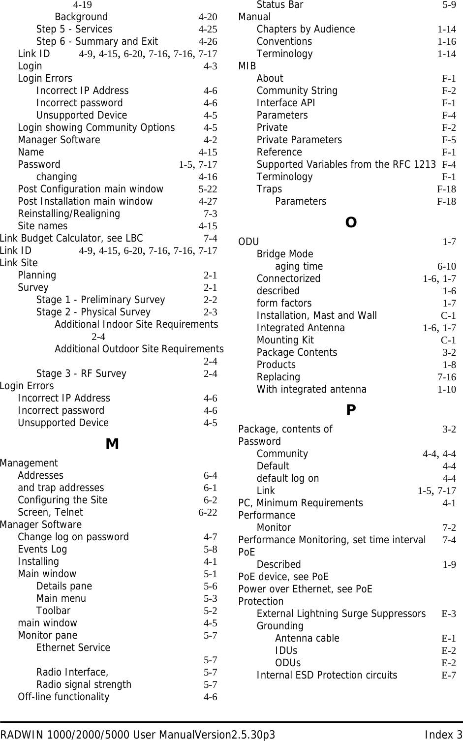 RADWIN 1000/2000/5000 User ManualVersion2.5.30p3 Index 34-19Background 4-20Step 5 - Services 4-25Step 6 - Summary and Exit 4-26Link ID 4-9, 4-15, 6-20, 7-16, 7-16, 7-17Login 4-3Login ErrorsIncorrect IP Address 4-6Incorrect password 4-6Unsupported Device 4-5Login showing Community Options 4-5Manager Software 4-2Name 4-15Password 1-5, 7-17changing 4-16Post Configuration main window 5-22Post Installation main window 4-27Reinstalling/Realigning 7-3Site names 4-15Link Budget Calculator, see LBC 7-4Link ID 4-9, 4-15, 6-20, 7-16, 7-16, 7-17Link SitePlanning 2-1Survey 2-1Stage 1 - Preliminary Survey 2-2Stage 2 - Physical Survey 2-3Additional Indoor Site Requirements 2-4Additional Outdoor Site Requirements2-4Stage 3 - RF Survey 2-4Login ErrorsIncorrect IP Address 4-6Incorrect password 4-6Unsupported Device 4-5MManagementAddresses 6-4and trap addresses 6-1Configuring the Site 6-2Screen, Telnet 6-22Manager SoftwareChange log on password 4-7Events Log 5-8Installing 4-1Main window 5-1Details pane 5-6Main menu 5-3Toolbar 5-2main window 4-5Monitor pane 5-7Ethernet Service 5-7Radio Interface, 5-7Radio signal strength 5-7Off-line functionality 4-6Status Bar 5-9ManualChapters by Audience 1-14Conventions 1-16Terminology 1-14MIBAbout F-1Community String F-2Interface API F-1Parameters F-4Private F-2Private Parameters F-5Reference F-1Supported Variables from the RFC 1213 F-4Terminology F-1Traps F-18Parameters F-18OODU 1-7Bridge Modeaging time 6-10Connectorized 1-6, 1-7described 1-6form factors 1-7Installation, Mast and Wall C-1Integrated Antenna 1-6, 1-7Mounting Kit C-1Package Contents 3-2Products 1-8Replacing 7-16With integrated antenna 1-10PPackage, contents of 3-2PasswordCommunity 4-4, 4-4Default 4-4default log on 4-4Link 1-5, 7-17PC, Minimum Requirements 4-1PerformanceMonitor 7-2Performance Monitoring, set time interval 7-4PoEDescribed 1-9PoE device, see PoEPower over Ethernet, see PoEProtectionExternal Lightning Surge Suppressors E-3GroundingAntenna cable E-1IDUs E-2ODUs E-2Internal ESD Protection circuits E-7