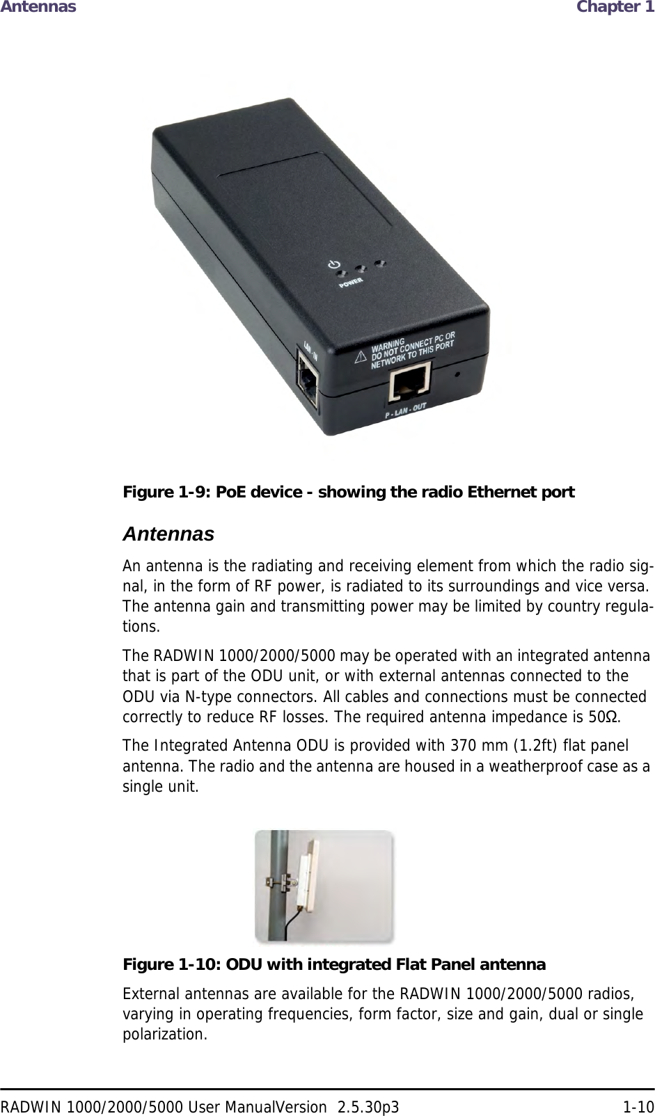 Antennas  Chapter 1RADWIN 1000/2000/5000 User ManualVersion  2.5.30p3 1-10Figure 1-9: PoE device - showing the radio Ethernet portAntennasAn antenna is the radiating and receiving element from which the radio sig-nal, in the form of RF power, is radiated to its surroundings and vice versa. The antenna gain and transmitting power may be limited by country regula-tions.The RADWIN 1000/2000/5000 may be operated with an integrated antenna that is part of the ODU unit, or with external antennas connected to the ODU via N-type connectors. All cables and connections must be connected correctly to reduce RF losses. The required antenna impedance is 50Ω.The Integrated Antenna ODU is provided with 370 mm (1.2ft) flat panel antenna. The radio and the antenna are housed in a weatherproof case as a single unit.Figure 1-10: ODU with integrated Flat Panel antennaExternal antennas are available for the RADWIN 1000/2000/5000 radios, varying in operating frequencies, form factor, size and gain, dual or single polarization.