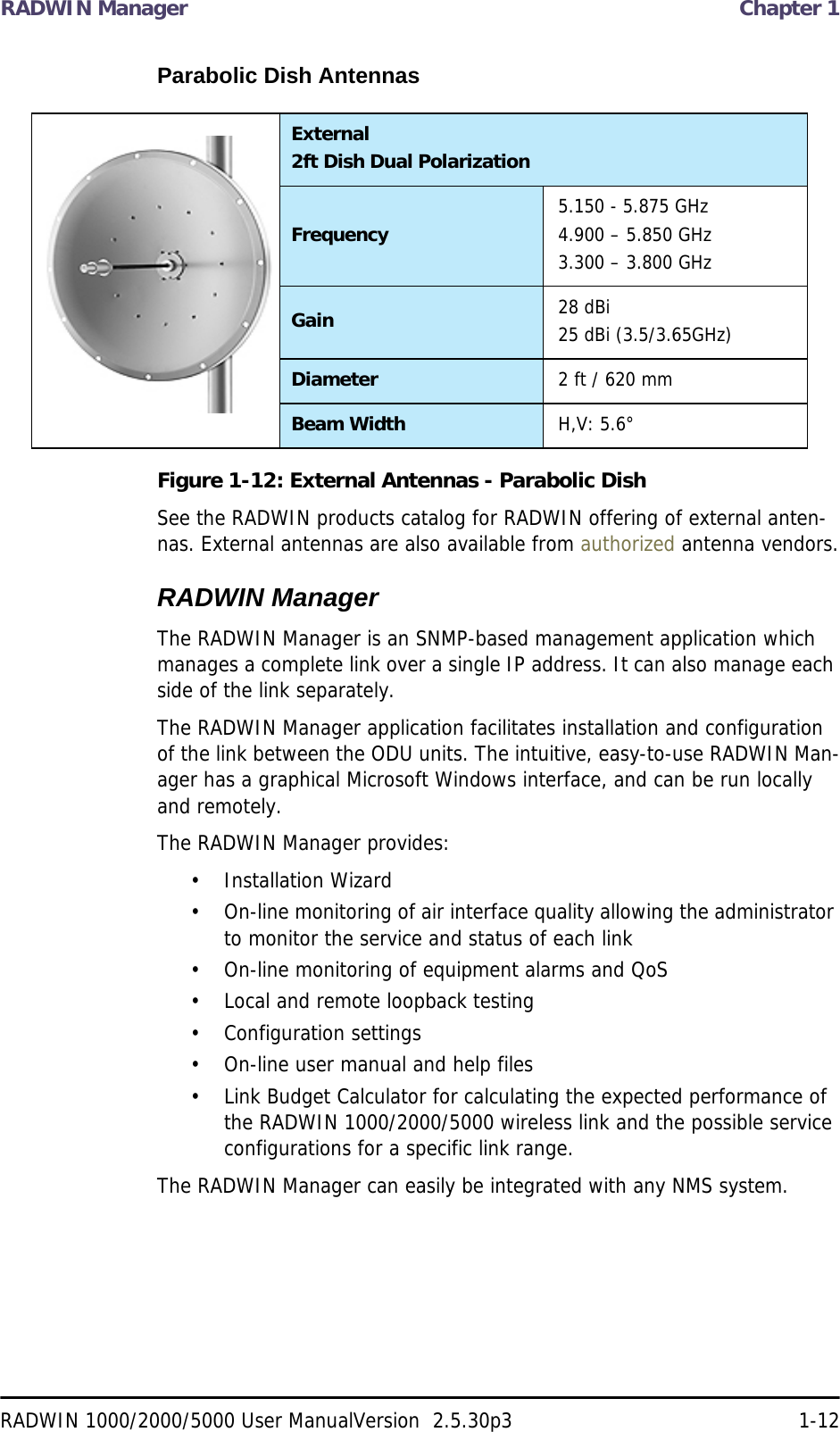 RADWIN Manager  Chapter 1RADWIN 1000/2000/5000 User ManualVersion  2.5.30p3 1-12Parabolic Dish AntennasFigure 1-12: External Antennas - Parabolic DishSee the RADWIN products catalog for RADWIN offering of external anten-nas. External antennas are also available from authorized antenna vendors.RADWIN ManagerThe RADWIN Manager is an SNMP-based management application which manages a complete link over a single IP address. It can also manage each side of the link separately.The RADWIN Manager application facilitates installation and configuration of the link between the ODU units. The intuitive, easy-to-use RADWIN Man-ager has a graphical Microsoft Windows interface, and can be run locally and remotely. The RADWIN Manager provides:• Installation Wizard• On-line monitoring of air interface quality allowing the administrator to monitor the service and status of each link• On-line monitoring of equipment alarms and QoS• Local and remote loopback testing• Configuration settings• On-line user manual and help files• Link Budget Calculator for calculating the expected performance of the RADWIN 1000/2000/5000 wireless link and the possible service configurations for a specific link range.The RADWIN Manager can easily be integrated with any NMS system.External2ft Dish Dual PolarizationFrequency 5.150 - 5.875 GHz4.900 – 5.850 GHz3.300 – 3.800 GHzGain 28 dBi25 dBi (3.5/3.65GHz)Diameter 2 ft / 620 mmBeam Width H,V: 5.6°