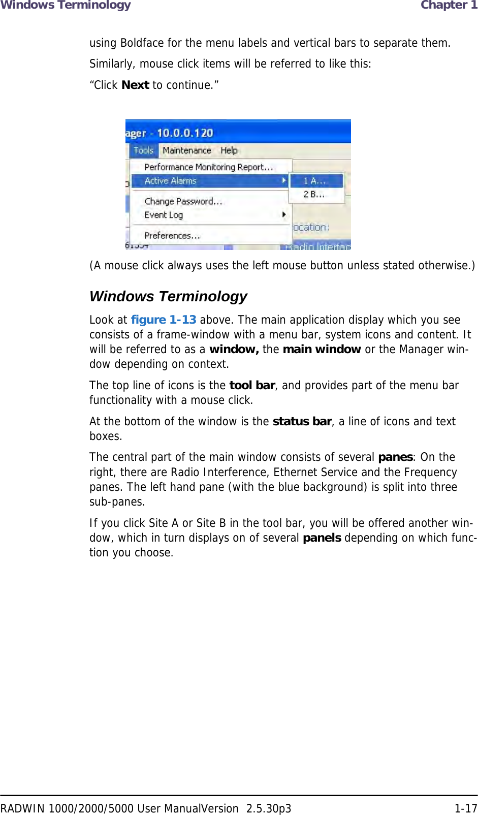 Windows Terminology  Chapter 1RADWIN 1000/2000/5000 User ManualVersion  2.5.30p3 1-17using Boldface for the menu labels and vertical bars to separate them.Similarly, mouse click items will be referred to like this:“Click Next to continue.”(A mouse click always uses the left mouse button unless stated otherwise.)Windows TerminologyLook at figure 1-13 above. The main application display which you see consists of a frame-window with a menu bar, system icons and content. It will be referred to as a window, the main window or the Manager win-dow depending on context.The top line of icons is the tool bar, and provides part of the menu bar functionality with a mouse click.At the bottom of the window is the status bar, a line of icons and text boxes.The central part of the main window consists of several panes: On the right, there are Radio Interference, Ethernet Service and the Frequency panes. The left hand pane (with the blue background) is split into three sub-panes.If you click Site A or Site B in the tool bar, you will be offered another win-dow, which in turn displays on of several panels depending on which func-tion you choose.