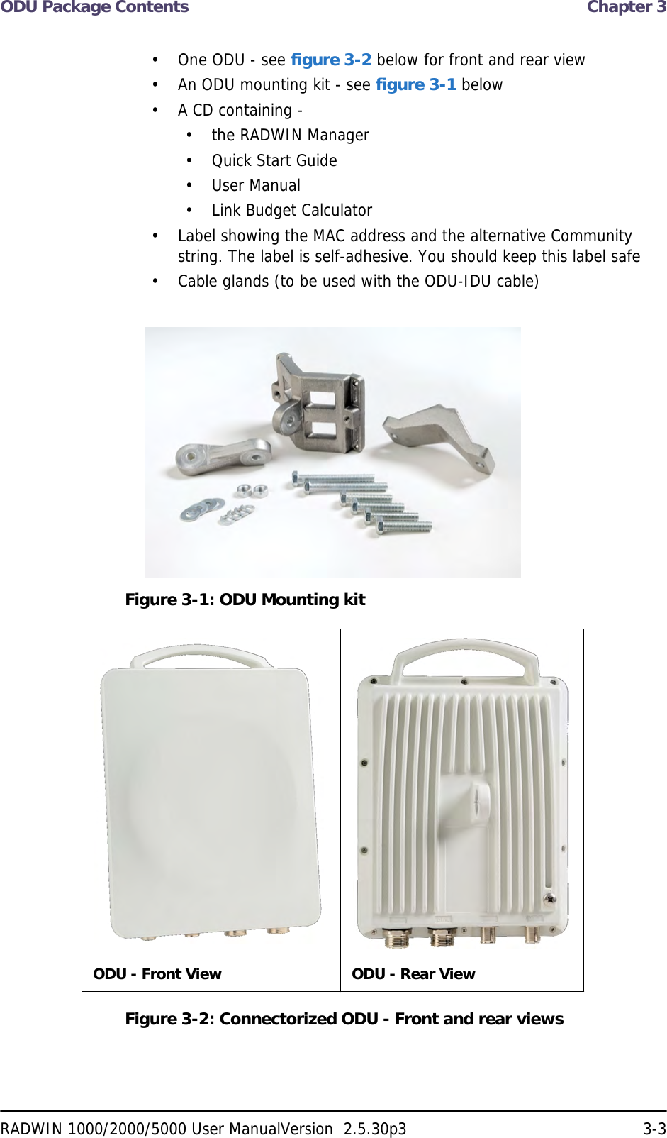 ODU Package Contents  Chapter 3RADWIN 1000/2000/5000 User ManualVersion  2.5.30p3 3-3• One ODU - see figure 3-2 below for front and rear view• An ODU mounting kit - see figure 3-1 below• A CD containing -• the RADWIN Manager• Quick Start Guide• User Manual• Link Budget Calculator• Label showing the MAC address and the alternative Community string. The label is self-adhesive. You should keep this label safe• Cable glands (to be used with the ODU-IDU cable)Figure 3-1: ODU Mounting kitFigure 3-2: Connectorized ODU - Front and rear viewsODU - Front View ODU - Rear View