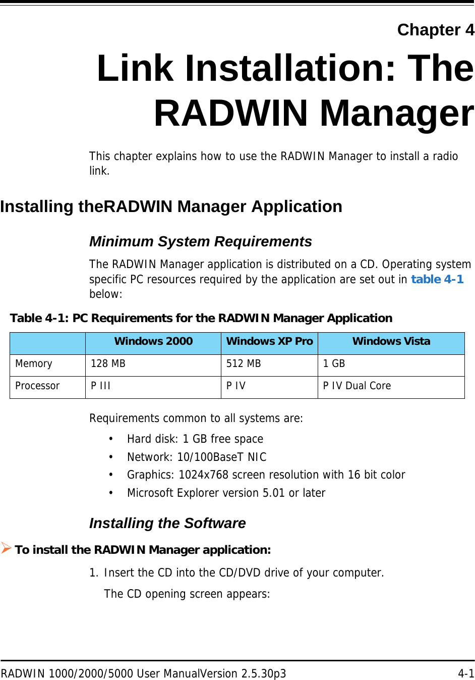 RADWIN 1000/2000/5000 User ManualVersion 2.5.30p3 4-1Chapter 4Link Installation: TheRADWIN ManagerThis chapter explains how to use the RADWIN Manager to install a radio link.Installing theRADWIN Manager ApplicationMinimum System RequirementsThe RADWIN Manager application is distributed on a CD. Operating system specific PC resources required by the application are set out in table 4-1 below:Requirements common to all systems are:• Hard disk: 1 GB free space• Network: 10/100BaseT NIC• Graphics: 1024x768 screen resolution with 16 bit color• Microsoft Explorer version 5.01 or laterInstalling the SoftwareTo install the RADWIN Manager application:1. Insert the CD into the CD/DVD drive of your computer.The CD opening screen appears:Table 4-1: PC Requirements for the RADWIN Manager ApplicationWindows 2000 Windows XP Pro Windows VistaMemory 128 MB 512 MB 1 GBProcessor P III P IV P IV Dual Core