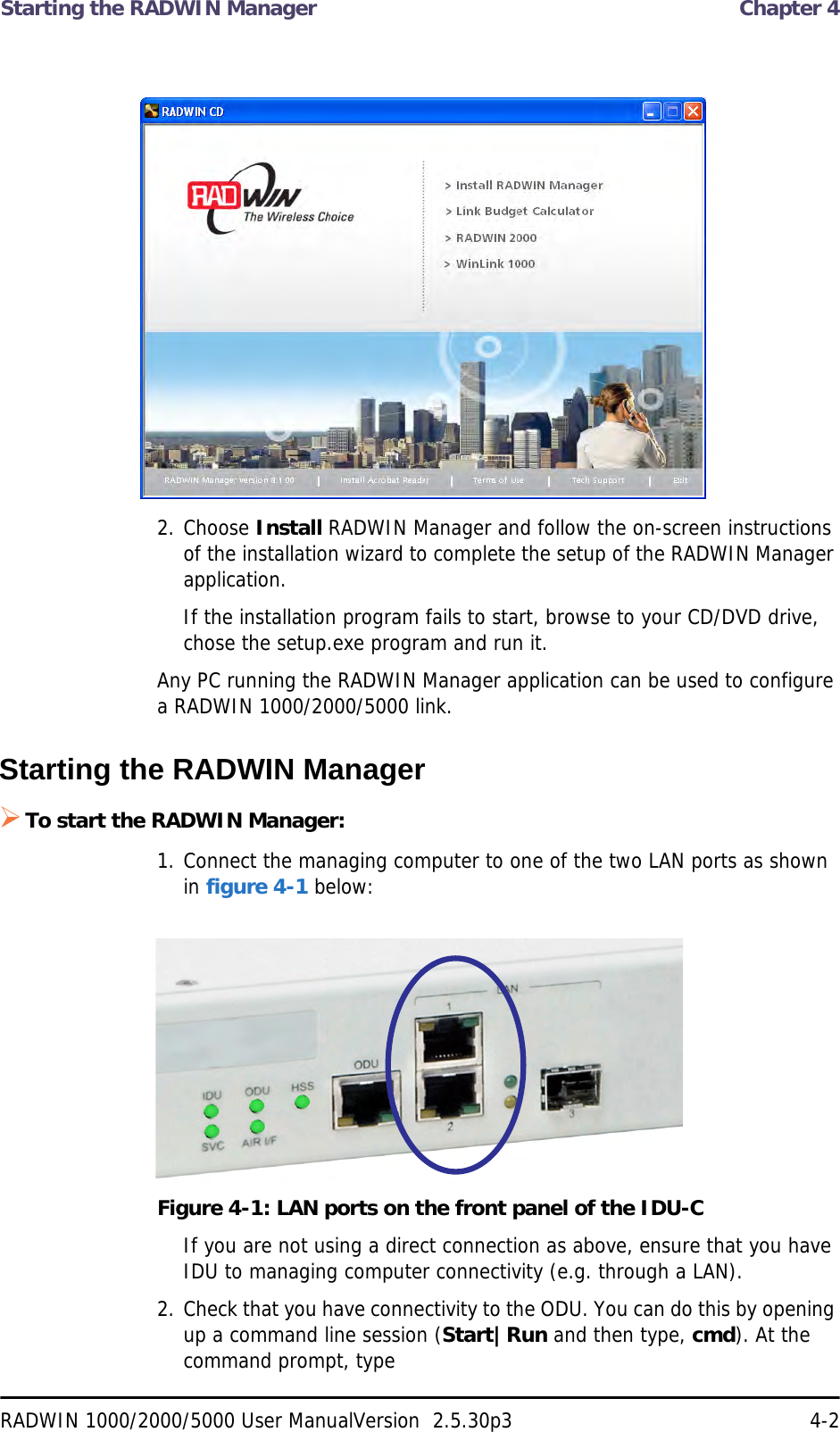 Starting the RADWIN Manager  Chapter 4RADWIN 1000/2000/5000 User ManualVersion  2.5.30p3 4-22. Choose Install RADWIN Manager and follow the on-screen instructions of the installation wizard to complete the setup of the RADWIN Manager application.If the installation program fails to start, browse to your CD/DVD drive, chose the setup.exe program and run it.Any PC running the RADWIN Manager application can be used to configure a RADWIN 1000/2000/5000 link.Starting the RADWIN Manager To start the RADWIN Manager:1. Connect the managing computer to one of the two LAN ports as shown in figure 4-1 below:Figure 4-1: LAN ports on the front panel of the IDU-CIf you are not using a direct connection as above, ensure that you have IDU to managing computer connectivity (e.g. through a LAN).2. Check that you have connectivity to the ODU. You can do this by opening up a command line session (Start|Run and then type, cmd). At the command prompt, type