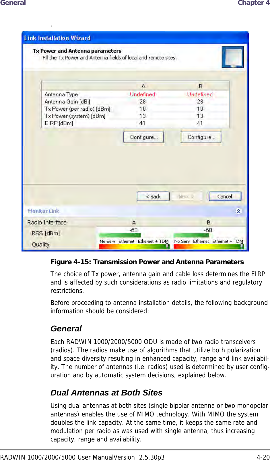 General  Chapter 4RADWIN 1000/2000/5000 User ManualVersion  2.5.30p3 4-20.Figure 4-15: Transmission Power and Antenna ParametersThe choice of Tx power, antenna gain and cable loss determines the EIRP and is affected by such considerations as radio limitations and regulatory restrictions.Before proceeding to antenna installation details, the following background information should be considered:GeneralEach RADWIN 1000/2000/5000 ODU is made of two radio transceivers (radios). The radios make use of algorithms that utilize both polarization and space diversity resulting in enhanced capacity, range and link availabil-ity. The number of antennas (i.e. radios) used is determined by user config-uration and by automatic system decisions, explained below. Dual Antennas at Both SitesUsing dual antennas at both sites (single bipolar antenna or two monopolar antennas) enables the use of MIMO technology. With MIMO the system doubles the link capacity. At the same time, it keeps the same rate and modulation per radio as was used with single antenna, thus increasing capacity, range and availability.