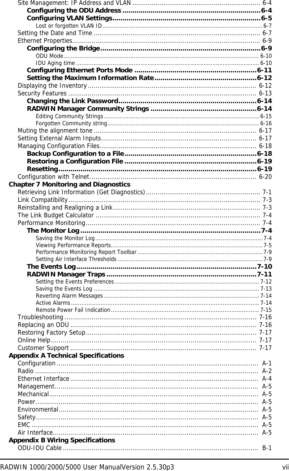 RADWIN 1000/2000/5000 User ManualVersion 2.5.30p3 viiSite Management: IP Address and VLAN .................................................................. 6-4Configuring the ODU Address .....................................................................6-4Configuring VLAN Settings..........................................................................6-5Lost or forgotten VLAN ID............................................................................................6-7Setting the Date and Time ...................................................................................... 6-7Ethernet Properties................................................................................................. 6-9Configuring the Bridge................................................................................6-9ODU Mode................................................................................................................6-10IDU Aging time .........................................................................................................6-10Configuring Ethernet Ports Mode .............................................................6-11Setting the Maximum Information Rate...................................................6-12Displaying the Inventory....................................................................................... 6-12Security Features ................................................................................................. 6-13Changing the Link Password.....................................................................6-14RADWIN Manager Community Strings .....................................................6-14Editing Community Strings.........................................................................................6-15Forgotten Community string.......................................................................................6-16Muting the alignment tone.................................................................................... 6-17Setting External Alarm Inputs................................................................................ 6-17Managing Configuration Files................................................................................. 6-18Backup Configuration to a File..................................................................6-18Restoring a Configuration File ..................................................................6-19Resetting...................................................................................................6-19Configuration with Telnet...................................................................................... 6-20Chapter 7 Monitoring and DiagnosticsRetrieving Link Information (Get Diagnostics)........................................................... 7-1Link Compatibility................................................................................................... 7-3Reinstalling and Realigning a Link............................................................................ 7-3The Link Budget Calculator ..................................................................................... 7-4Performance Monitoring.......................................................................................... 7-4The Monitor Log..........................................................................................7-4Saving the Monitor Log................................................................................................7-4Viewing Performance Reports.......................................................................................7-5Performance Monitoring Report Toolbar........................................................................7-9Setting Air Interface Thresholds ...................................................................................7-9The Events Log..........................................................................................7-10RADWIN Manager Traps ...........................................................................7-11Setting the Events Preferences...................................................................................7-12Saving the Events Log ...............................................................................................7-13Reverting Alarm Messages .........................................................................................7-14Active Alarms............................................................................................................7-14Remote Power Fail Indication.....................................................................................7-15Troubleshooting................................................................................................... 7-16Replacing an ODU ................................................................................................ 7-16Restoring Factory Setup........................................................................................ 7-17Online Help.......................................................................................................... 7-17Customer Support ................................................................................................ 7-17Appendix A Technical SpecificationsConfiguration........................................................................................................  A-1Radio ...................................................................................................................  A-2Ethernet Interface.................................................................................................  A-4Management.........................................................................................................  A-5Mechanical............................................................................................................  A-5Power...................................................................................................................  A-5Environmental.......................................................................................................  A-5Safety...................................................................................................................  A-5EMC .....................................................................................................................  A-5Air Interface..........................................................................................................  A-5Appendix B Wiring SpecificationsODU-IDU Cable.....................................................................................................  B-1