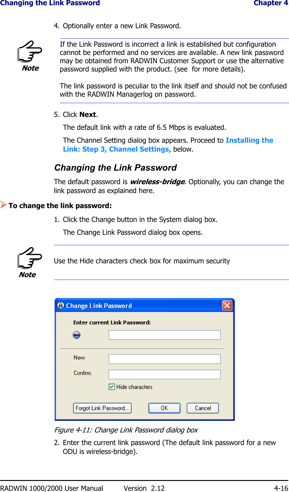 Changing the Link Password  Chapter 4RADWIN 1000/2000 User Manual Version  2.12 4-164. Optionally enter a new Link Password. 5. Click Next.The default link with a rate of 6.5 Mbps is evaluated.The Channel Setting dialog box appears. Proceed to Installing the Link: Step 3, Channel Settings, below.Changing the Link PasswordThe default password is wireless-bridge. Optionally, you can change the link password as explained here.¾To change the link password:1. Click the Change button in the System dialog box.The Change Link Password dialog box opens.Figure 4-11: Change Link Password dialog box2. Enter the current link password (The default link password for a new ODU is wireless-bridge).NoteIf the Link Password is incorrect a link is established but configuration cannot be performed and no services are available. A new link password may be obtained from RADWIN Customer Support or use the alternative password supplied with the product. (see  for more details).The link password is peculiar to the link itself and should not be confused with the RADWIN Managerlog on password.NoteUse the Hide characters check box for maximum security