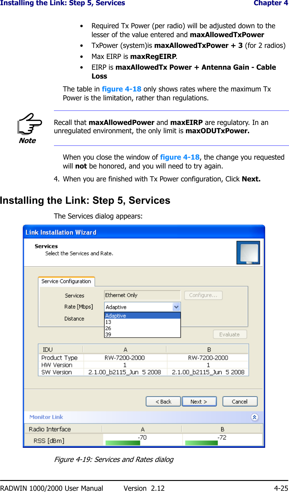 Installing the Link: Step 5, Services  Chapter 4RADWIN 1000/2000 User Manual Version  2.12 4-25• Required Tx Power (per radio) will be adjusted down to the lesser of the value entered and maxAllowedTxPower•TxPower (system)is maxAllowedTxPower + 3 (for 2 radios)•Max EIRP is maxRegEIRP.•EIRP is maxAllowedTx Power + Antenna Gain - Cable LossThe table in figure 4-18 only shows rates where the maximum Tx Power is the limitation, rather than regulations.When you close the window of figure 4-18, the change you requested will not be honored, and you will need to try again.4. When you are finished with Tx Power configuration, Click Next.Installing the Link: Step 5, ServicesThe Services dialog appears:Figure 4-19: Services and Rates dialogNoteRecall that maxAllowedPower and maxEIRP are regulatory. In an unregulated environment, the only limit is maxODUTxPower.