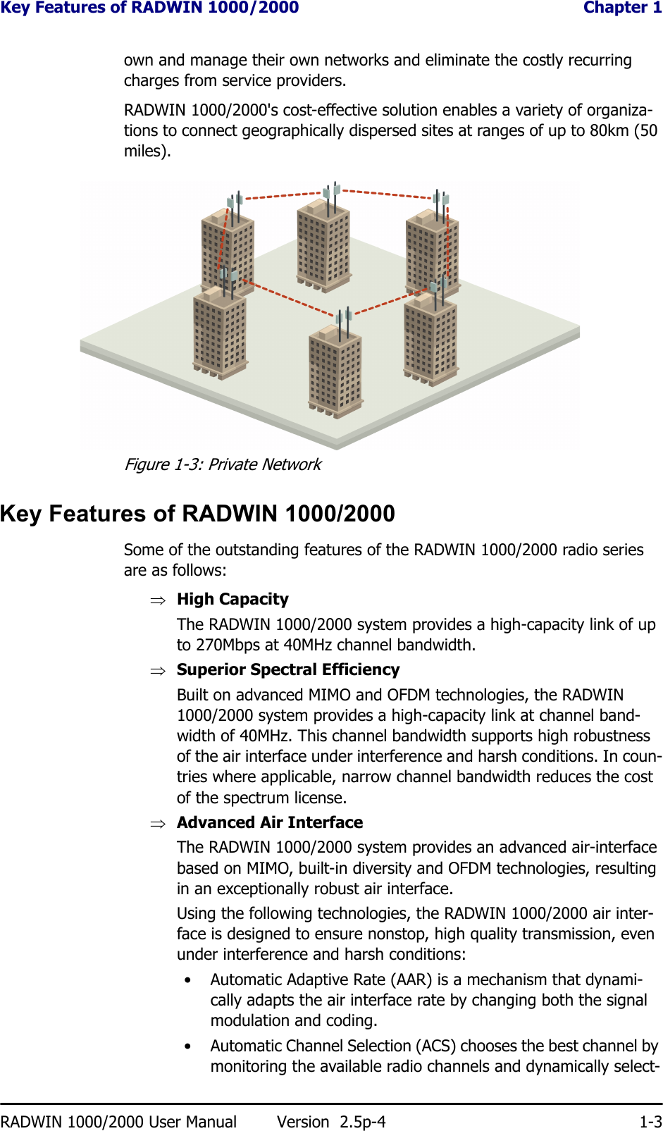 Key Features of RADWIN 1000/2000  Chapter 1RADWIN 1000/2000 User Manual Version  2.5p-4 1-3own and manage their own networks and eliminate the costly recurring charges from service providers.RADWIN 1000/2000&apos;s cost-effective solution enables a variety of organiza-tions to connect geographically dispersed sites at ranges of up to 80km (50 miles).Figure 1-3: Private NetworkKey Features of RADWIN 1000/2000Some of the outstanding features of the RADWIN 1000/2000 radio series are as follows:⇒High CapacityThe RADWIN 1000/2000 system provides a high-capacity link of up to 270Mbps at 40MHz channel bandwidth.⇒Superior Spectral EfficiencyBuilt on advanced MIMO and OFDM technologies, the RADWIN 1000/2000 system provides a high-capacity link at channel band-width of 40MHz. This channel bandwidth supports high robustness of the air interface under interference and harsh conditions. In coun-tries where applicable, narrow channel bandwidth reduces the cost of the spectrum license.⇒Advanced Air InterfaceThe RADWIN 1000/2000 system provides an advanced air-interface based on MIMO, built-in diversity and OFDM technologies, resulting in an exceptionally robust air interface. Using the following technologies, the RADWIN 1000/2000 air inter-face is designed to ensure nonstop, high quality transmission, even under interference and harsh conditions:• Automatic Adaptive Rate (AAR) is a mechanism that dynami-cally adapts the air interface rate by changing both the signal modulation and coding.• Automatic Channel Selection (ACS) chooses the best channel by monitoring the available radio channels and dynamically select-