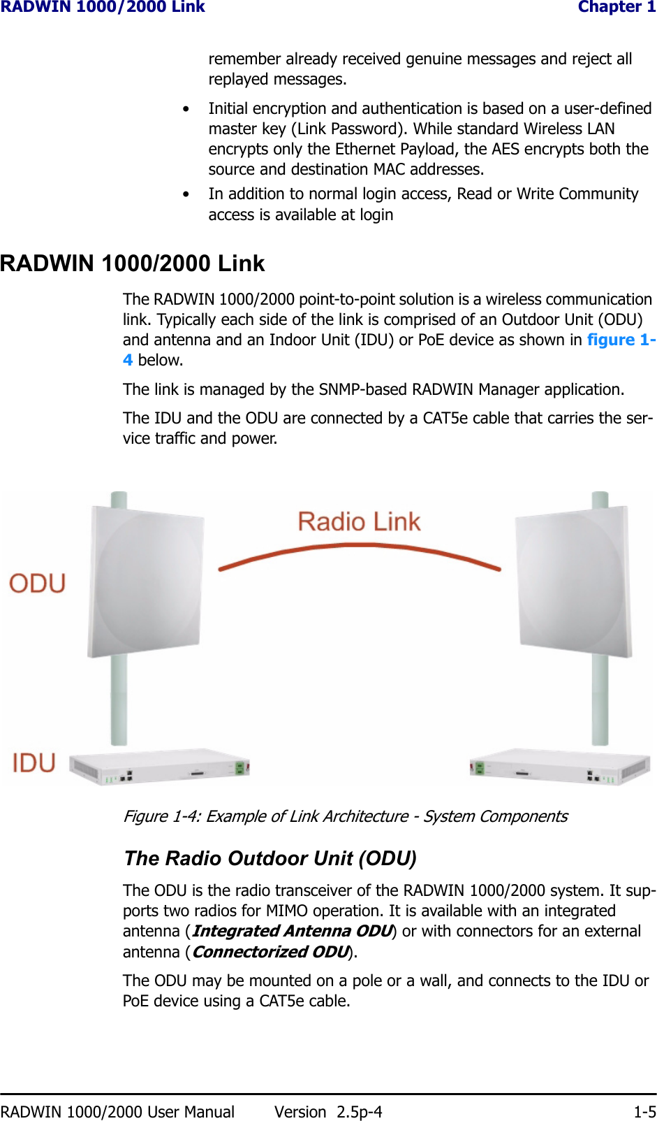 RADWIN 1000/2000 Link  Chapter 1RADWIN 1000/2000 User Manual Version  2.5p-4 1-5remember already received genuine messages and reject all replayed messages.• Initial encryption and authentication is based on a user-defined master key (Link Password). While standard Wireless LAN encrypts only the Ethernet Payload, the AES encrypts both the source and destination MAC addresses.• In addition to normal login access, Read or Write Community access is available at loginRADWIN 1000/2000 LinkThe RADWIN 1000/2000 point-to-point solution is a wireless communication link. Typically each side of the link is comprised of an Outdoor Unit (ODU) and antenna and an Indoor Unit (IDU) or PoE device as shown in figure 1-4 below.The link is managed by the SNMP-based RADWIN Manager application.The IDU and the ODU are connected by a CAT5e cable that carries the ser-vice traffic and power. Figure 1-4: Example of Link Architecture - System ComponentsThe Radio Outdoor Unit (ODU)The ODU is the radio transceiver of the RADWIN 1000/2000 system. It sup-ports two radios for MIMO operation. It is available with an integrated antenna (Integrated Antenna ODU) or with connectors for an external antenna (Connectorized ODU).The ODU may be mounted on a pole or a wall, and connects to the IDU or PoE device using a CAT5e cable.