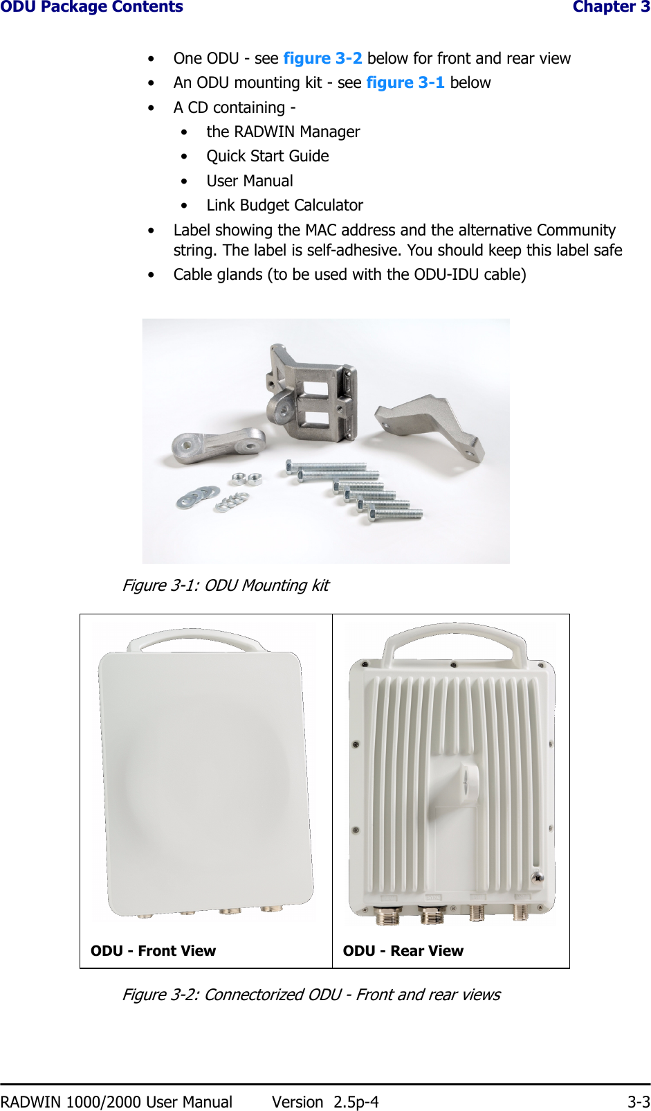ODU Package Contents  Chapter 3RADWIN 1000/2000 User Manual Version  2.5p-4 3-3• One ODU - see figure 3-2 below for front and rear view• An ODU mounting kit - see figure 3-1 below• A CD containing -• the RADWIN Manager•Quick Start Guide• User Manual• Link Budget Calculator• Label showing the MAC address and the alternative Community string. The label is self-adhesive. You should keep this label safe• Cable glands (to be used with the ODU-IDU cable)Figure 3-1: ODU Mounting kitFigure 3-2: Connectorized ODU - Front and rear viewsODU - Front View ODU - Rear View