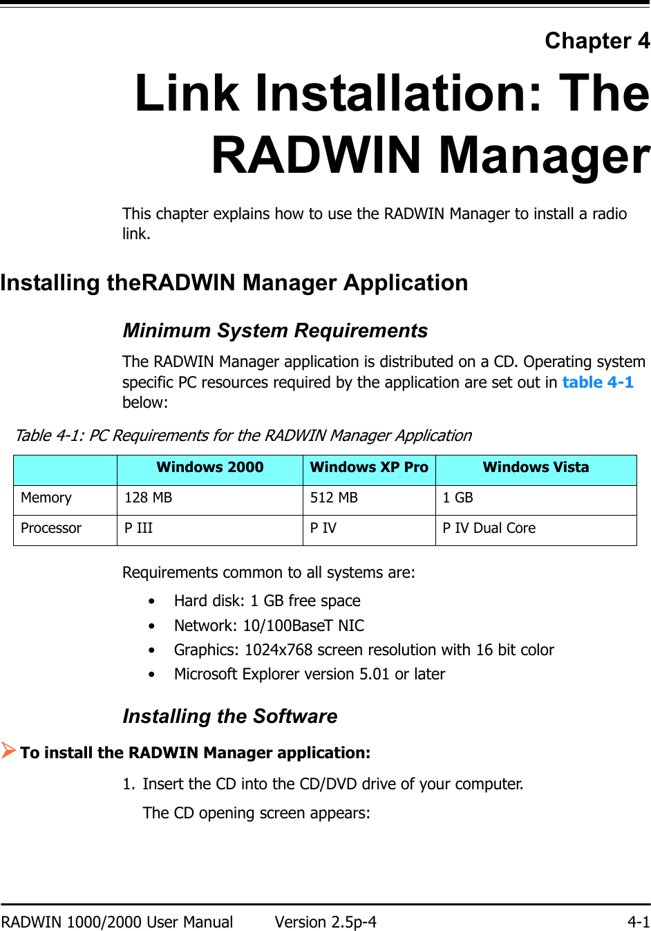 RADWIN 1000/2000 User Manual Version 2.5p-4 4-1Chapter 4Link Installation: TheRADWIN ManagerThis chapter explains how to use the RADWIN Manager to install a radio link.Installing theRADWIN Manager ApplicationMinimum System RequirementsThe RADWIN Manager application is distributed on a CD. Operating system specific PC resources required by the application are set out in table 4-1 below:Requirements common to all systems are:• Hard disk: 1 GB free space• Network: 10/100BaseT NIC• Graphics: 1024x768 screen resolution with 16 bit color• Microsoft Explorer version 5.01 or laterInstalling the Software¾To install the RADWIN Manager application:1. Insert the CD into the CD/DVD drive of your computer.The CD opening screen appears:Table 4-1: PC Requirements for the RADWIN Manager ApplicationWindows 2000 Windows XP Pro Windows VistaMemory 128 MB 512 MB 1 GBProcessor P III P IV P IV Dual Core