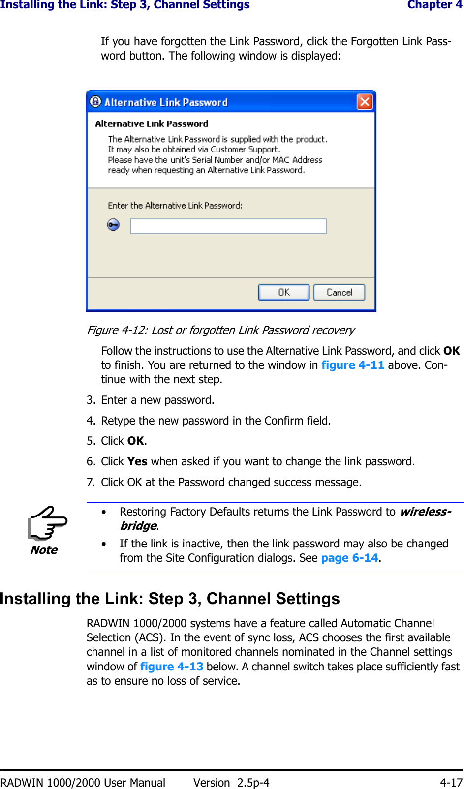 Installing the Link: Step 3, Channel Settings  Chapter 4RADWIN 1000/2000 User Manual Version  2.5p-4 4-17If you have forgotten the Link Password, click the Forgotten Link Pass-word button. The following window is displayed:Figure 4-12: Lost or forgotten Link Password recoveryFollow the instructions to use the Alternative Link Password, and click OK to finish. You are returned to the window in figure 4-11 above. Con-tinue with the next step.3. Enter a new password.4. Retype the new password in the Confirm field.5. Click OK.6. Click Yes when asked if you want to change the link password.7. Click OK at the Password changed success message.Installing the Link: Step 3, Channel SettingsRADWIN 1000/2000 systems have a feature called Automatic Channel Selection (ACS). In the event of sync loss, ACS chooses the first available channel in a list of monitored channels nominated in the Channel settings window of figure 4-13 below. A channel switch takes place sufficiently fast as to ensure no loss of service.Note• Restoring Factory Defaults returns the Link Password to wireless-bridge.• If the link is inactive, then the link password may also be changed from the Site Configuration dialogs. See page 6-14.