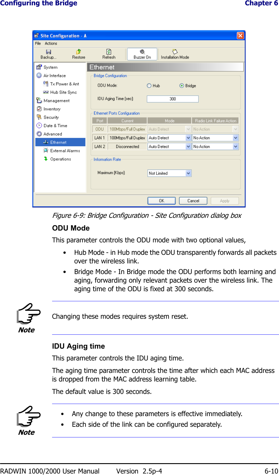 Configuring the Bridge  Chapter 6RADWIN 1000/2000 User Manual Version  2.5p-4 6-10Figure 6-9: Bridge Configuration - Site Configuration dialog boxODU ModeThis parameter controls the ODU mode with two optional values, • Hub Mode - in Hub mode the ODU transparently forwards all packets over the wireless link.• Bridge Mode - In Bridge mode the ODU performs both learning and aging, forwarding only relevant packets over the wireless link. The aging time of the ODU is fixed at 300 seconds.IDU Aging timeThis parameter controls the IDU aging time.The aging time parameter controls the time after which each MAC address is dropped from the MAC address learning table.The default value is 300 seconds.NoteChanging these modes requires system reset.Note• Any change to these parameters is effective immediately.• Each side of the link can be configured separately.