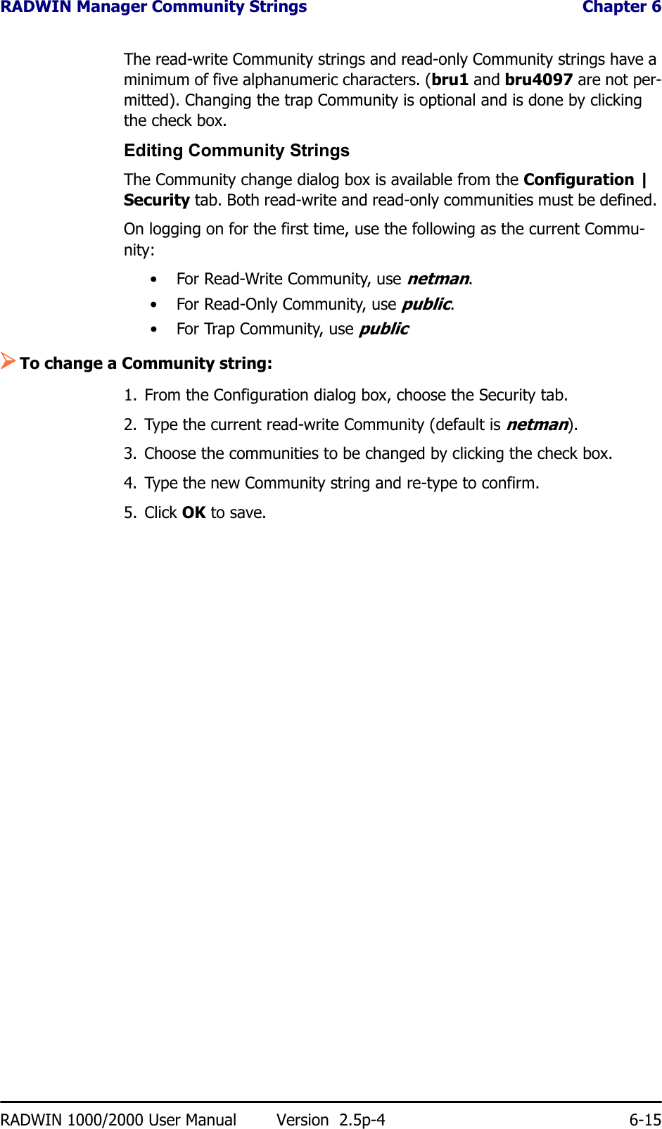 RADWIN Manager Community Strings  Chapter 6RADWIN 1000/2000 User Manual Version  2.5p-4 6-15The read-write Community strings and read-only Community strings have a minimum of five alphanumeric characters. (bru1 and bru4097 are not per-mitted). Changing the trap Community is optional and is done by clicking the check box.Editing Community StringsThe Community change dialog box is available from the Configuration | Security tab. Both read-write and read-only communities must be defined. On logging on for the first time, use the following as the current Commu-nity:• For Read-Write Community, use netman. • For Read-Only Community, use public.• For Trap Community, use public¾To change a Community string:1. From the Configuration dialog box, choose the Security tab.2. Type the current read-write Community (default is netman).3. Choose the communities to be changed by clicking the check box.4. Type the new Community string and re-type to confirm.5. Click OK to save.