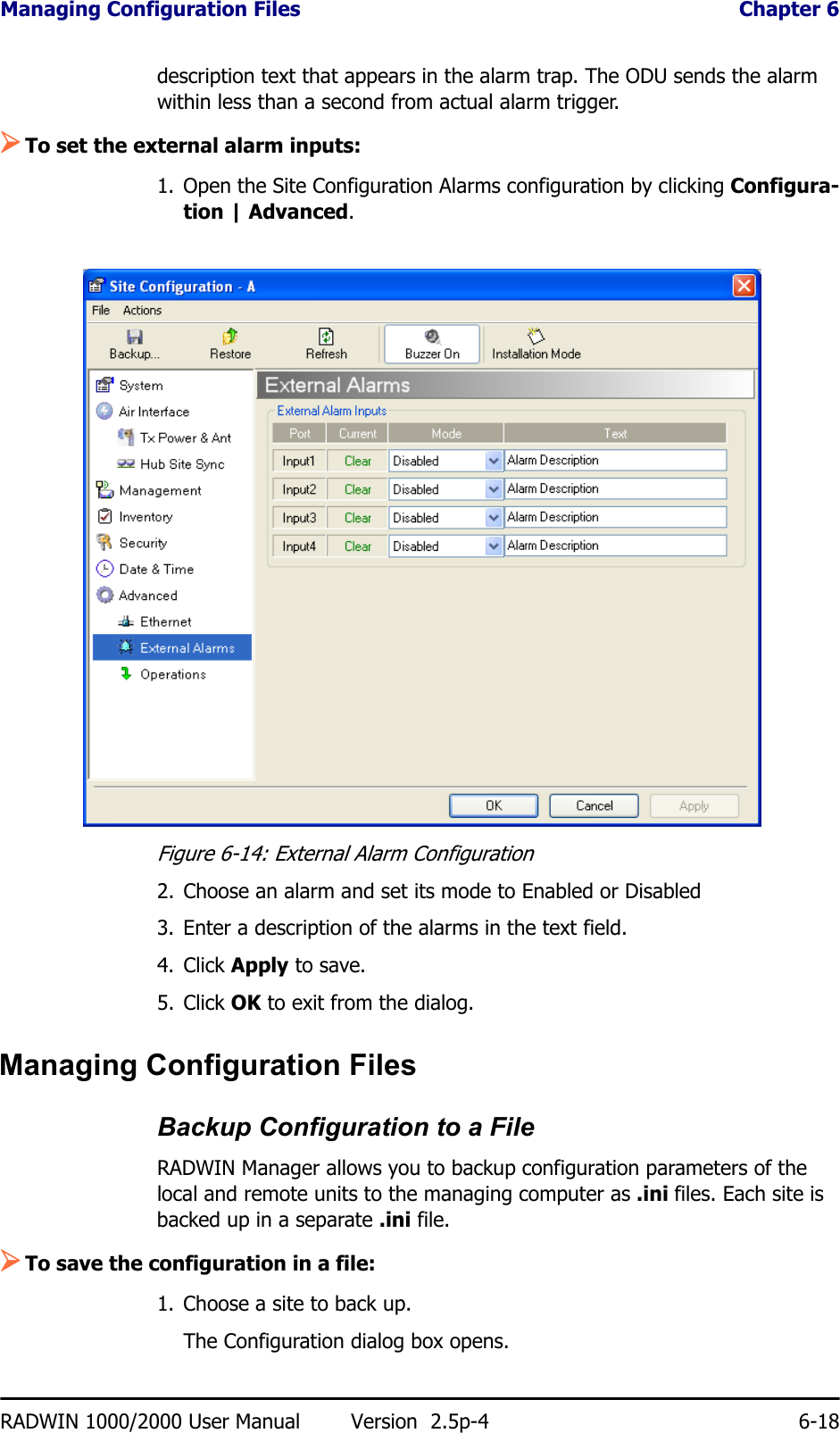 Managing Configuration Files  Chapter 6RADWIN 1000/2000 User Manual Version  2.5p-4 6-18description text that appears in the alarm trap. The ODU sends the alarm within less than a second from actual alarm trigger.¾To set the external alarm inputs:1. Open the Site Configuration Alarms configuration by clicking Configura-tion | Advanced.Figure 6-14: External Alarm Configuration2. Choose an alarm and set its mode to Enabled or Disabled3. Enter a description of the alarms in the text field.4. Click Apply to save.5. Click OK to exit from the dialog.Managing Configuration FilesBackup Configuration to a FileRADWIN Manager allows you to backup configuration parameters of the local and remote units to the managing computer as .ini files. Each site is backed up in a separate .ini file.¾To save the configuration in a file:1. Choose a site to back up.The Configuration dialog box opens.