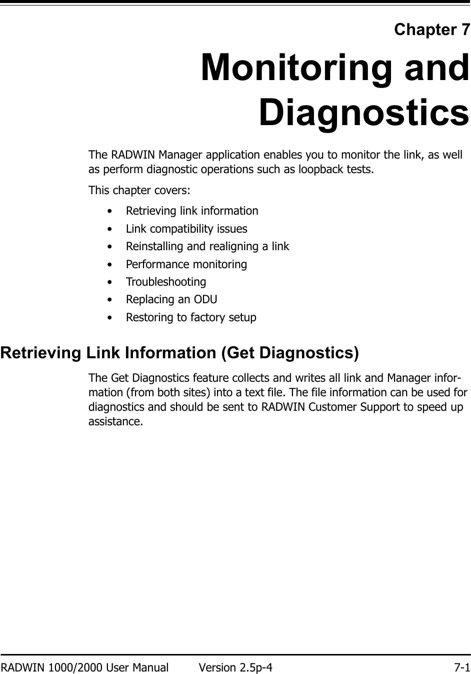 RADWIN 1000/2000 User Manual Version 2.5p-4 7-1Chapter 7Monitoring andDiagnosticsThe RADWIN Manager application enables you to monitor the link, as well as perform diagnostic operations such as loopback tests. This chapter covers:• Retrieving link information• Link compatibility issues• Reinstalling and realigning a link• Performance monitoring• Troubleshooting•Replacing an ODU• Restoring to factory setupRetrieving Link Information (Get Diagnostics)The Get Diagnostics feature collects and writes all link and Manager infor-mation (from both sites) into a text file. The file information can be used for diagnostics and should be sent to RADWIN Customer Support to speed up assistance.