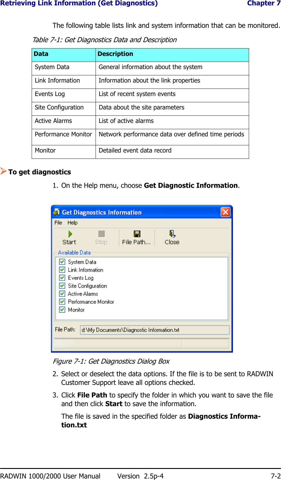 Retrieving Link Information (Get Diagnostics)  Chapter 7RADWIN 1000/2000 User Manual Version  2.5p-4 7-2The following table lists link and system information that can be monitored.¾To get diagnostics1. On the Help menu, choose Get Diagnostic Information.Figure 7-1: Get Diagnostics Dialog Box2. Select or deselect the data options. If the file is to be sent to RADWIN Customer Support leave all options checked.3. Click File Path to specify the folder in which you want to save the file and then click Start to save the information.The file is saved in the specified folder as Diagnostics Informa-tion.txtTable 7-1: Get Diagnostics Data and DescriptionData DescriptionSystem Data General information about the systemLink Information Information about the link propertiesEvents Log List of recent system eventsSite Configuration Data about the site parametersActive Alarms List of active alarmsPerformance Monitor Network performance data over defined time periodsMonitor Detailed event data record