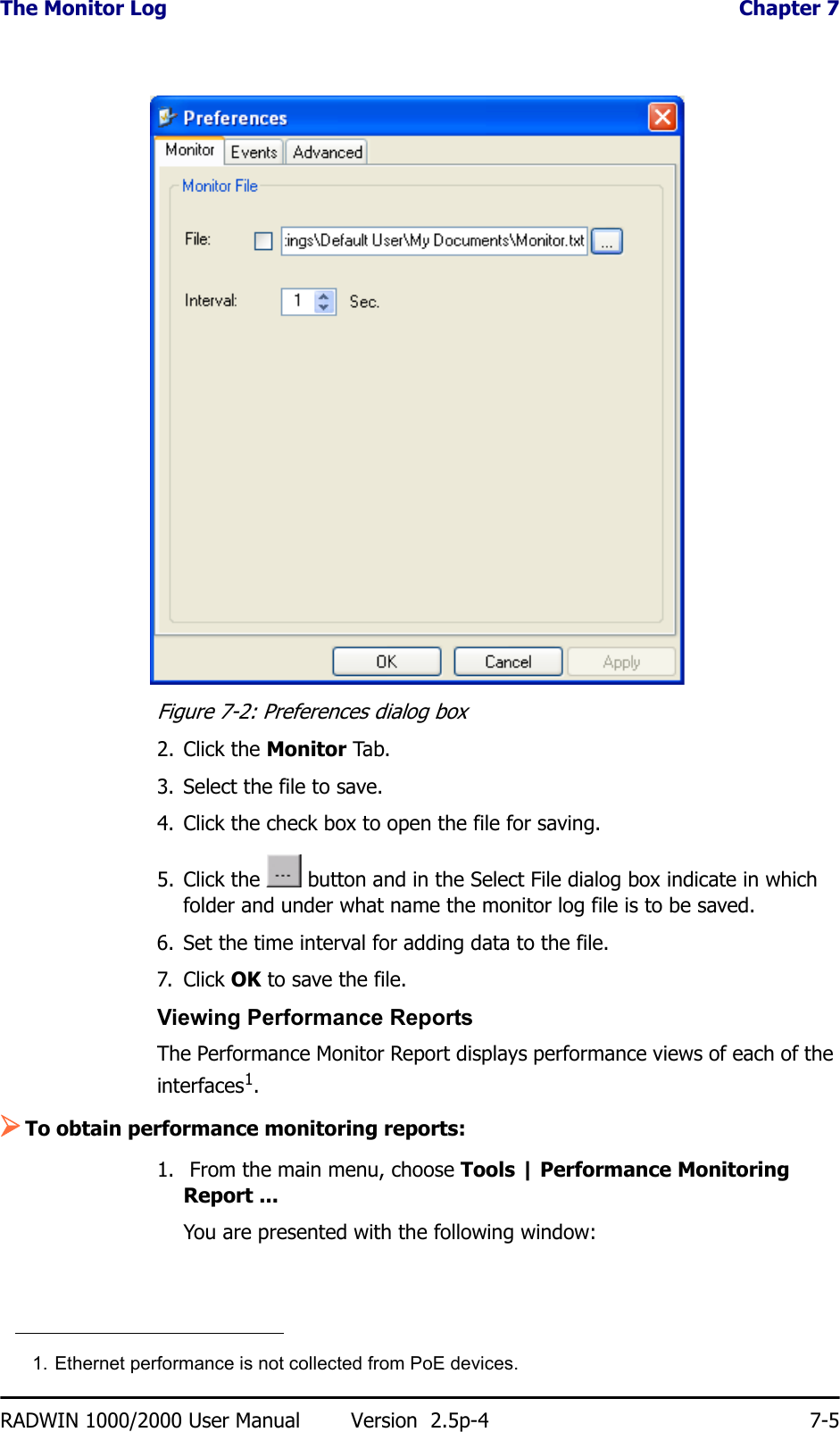 The Monitor Log  Chapter 7RADWIN 1000/2000 User Manual Version  2.5p-4 7-5Figure 7-2: Preferences dialog box2. Click the Monitor Tab.3. Select the file to save.4. Click the check box to open the file for saving.5. Click the   button and in the Select File dialog box indicate in which folder and under what name the monitor log file is to be saved.6. Set the time interval for adding data to the file.7. Click OK to save the file.Viewing Performance ReportsThe Performance Monitor Report displays performance views of each of the interfaces1.¾To obtain performance monitoring reports:1.  From the main menu, choose Tools | Performance Monitoring Report ...You are presented with the following window:1. Ethernet performance is not collected from PoE devices.
