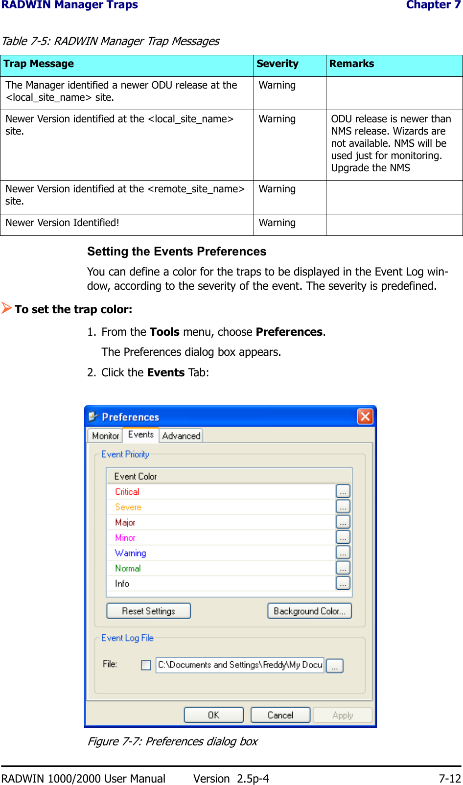 RADWIN Manager Traps  Chapter 7RADWIN 1000/2000 User Manual Version  2.5p-4 7-12Setting the Events PreferencesYou can define a color for the traps to be displayed in the Event Log win-dow, according to the severity of the event. The severity is predefined.¾To set the trap color:1. From the Tools menu, choose Preferences.The Preferences dialog box appears.2. Click the Events Tab:Figure 7-7: Preferences dialog boxThe Manager identified a newer ODU release at the &lt;local_site_name&gt; site. WarningNewer Version identified at the &lt;local_site_name&gt; site. Warning ODU release is newer than NMS release. Wizards are not available. NMS will be used just for monitoring. Upgrade the NMSNewer Version identified at the &lt;remote_site_name&gt; site. WarningNewer Version Identified! WarningTable 7-5: RADWIN Manager Trap MessagesTrap Message Severity Remarks