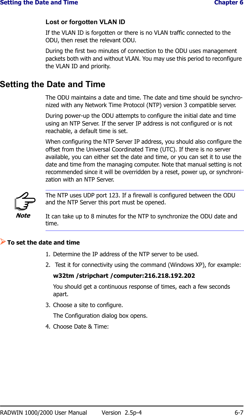 Setting the Date and Time  Chapter 6RADWIN 1000/2000 User Manual Version  2.5p-4 6-7Lost or forgotten VLAN IDIf the VLAN ID is forgotten or there is no VLAN traffic connected to the ODU, then reset the relevant ODU.During the first two minutes of connection to the ODU uses management packets both with and without VLAN. You may use this period to reconfigure the VLAN ID and priority.Setting the Date and TimeThe ODU maintains a date and time. The date and time should be synchro-nized with any Network Time Protocol (NTP) version 3 compatible server.During power-up the ODU attempts to configure the initial date and time using an NTP Server. If the server IP address is not configured or is not reachable, a default time is set.When configuring the NTP Server IP address, you should also configure the offset from the Universal Coordinated Time (UTC). If there is no server available, you can either set the date and time, or you can set it to use the date and time from the managing computer. Note that manual setting is not recommended since it will be overridden by a reset, power up, or synchroni-zation with an NTP Server.¾To set the date and time1. Determine the IP address of the NTP server to be used.2.  Test it for connectivity using the command (Windows XP), for example:w32tm /stripchart /computer:216.218.192.202You should get a continuous response of times, each a few seconds apart.3. Choose a site to configure.The Configuration dialog box opens.4. Choose Date &amp; Time:NoteThe NTP uses UDP port 123. If a firewall is configured between the ODU and the NTP Server this port must be opened.It can take up to 8 minutes for the NTP to synchronize the ODU date and time.