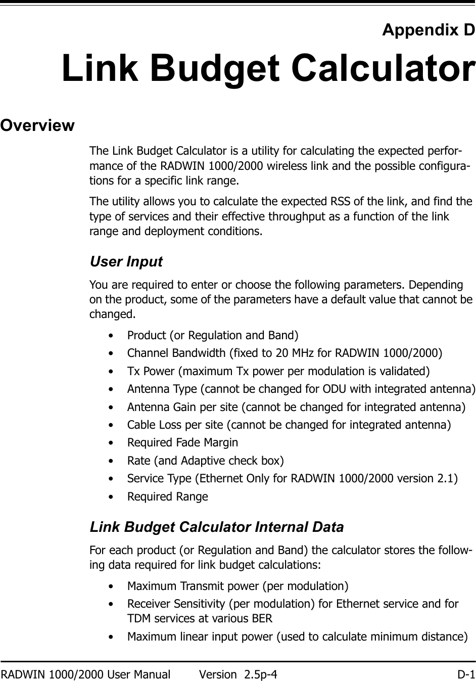 RADWIN 1000/2000 User Manual Version  2.5p-4 D-1Appendix DLink Budget CalculatorOverviewThe Link Budget Calculator is a utility for calculating the expected perfor-mance of the RADWIN 1000/2000 wireless link and the possible configura-tions for a specific link range.The utility allows you to calculate the expected RSS of the link, and find the type of services and their effective throughput as a function of the link range and deployment conditions.User InputYou are required to enter or choose the following parameters. Depending on the product, some of the parameters have a default value that cannot be changed. • Product (or Regulation and Band)• Channel Bandwidth (fixed to 20 MHz for RADWIN 1000/2000)• Tx Power (maximum Tx power per modulation is validated)• Antenna Type (cannot be changed for ODU with integrated antenna)• Antenna Gain per site (cannot be changed for integrated antenna)• Cable Loss per site (cannot be changed for integrated antenna)• Required Fade Margin• Rate (and Adaptive check box)• Service Type (Ethernet Only for RADWIN 1000/2000 version 2.1)• Required RangeLink Budget Calculator Internal DataFor each product (or Regulation and Band) the calculator stores the follow-ing data required for link budget calculations:• Maximum Transmit power (per modulation)• Receiver Sensitivity (per modulation) for Ethernet service and for TDM services at various BER• Maximum linear input power (used to calculate minimum distance)