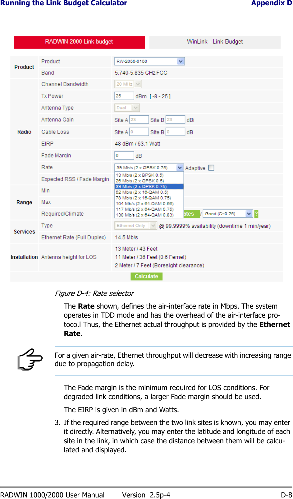 Running the Link Budget Calculator Appendix DRADWIN 1000/2000 User Manual Version  2.5p-4 D-8Figure D-4: Rate selectorThe Rate shown, defines the air-interface rate in Mbps. The system operates in TDD mode and has the overhead of the air-interface pro-toco.l Thus, the Ethernet actual throughput is provided by the Ethernet Rate.The Fade margin is the minimum required for LOS conditions. For degraded link conditions, a larger Fade margin should be used.The EIRP is given in dBm and Watts.3. If the required range between the two link sites is known, you may enter it directly. Alternatively, you may enter the latitude and longitude of each site in the link, in which case the distance between them will be calcu-lated and displayed.NoteFor a given air-rate, Ethernet throughput will decrease with increasing range due to propagation delay.