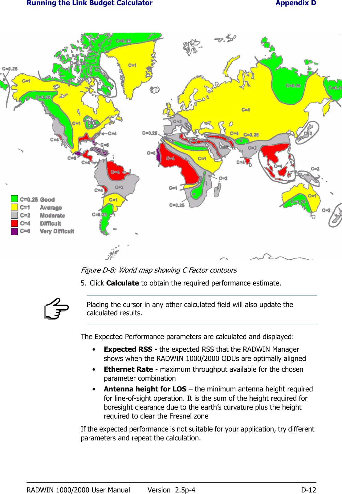 Running the Link Budget Calculator Appendix DRADWIN 1000/2000 User Manual Version  2.5p-4 D-12Figure D-8: World map showing C Factor contours5. Click Calculate to obtain the required performance estimate.The Expected Performance parameters are calculated and displayed:•Expected RSS - the expected RSS that the RADWIN Manager shows when the RADWIN 1000/2000 ODUs are optimally aligned•Ethernet Rate - maximum throughput available for the chosen parameter combination•Antenna height for LOS – the minimum antenna height required for line-of-sight operation. It is the sum of the height required for boresight clearance due to the earth’s curvature plus the height required to clear the Fresnel zoneIf the expected performance is not suitable for your application, try different parameters and repeat the calculation.NotePlacing the cursor in any other calculated field will also update the calculated results.