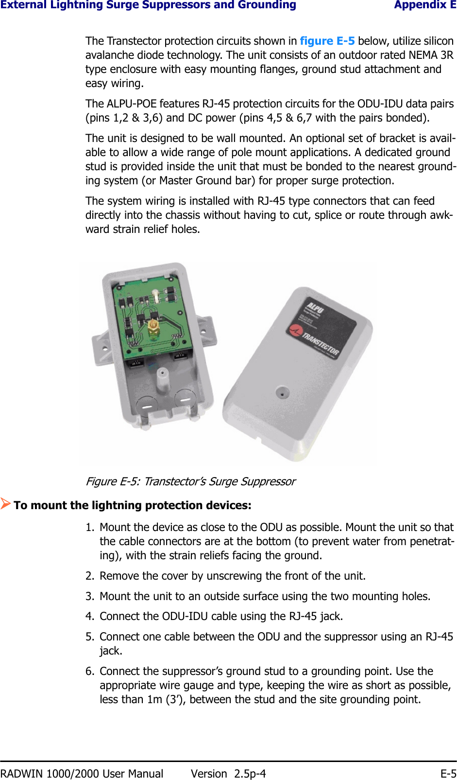 External Lightning Surge Suppressors and Grounding Appendix ERADWIN 1000/2000 User Manual Version  2.5p-4 E-5The Transtector protection circuits shown in figure E-5 below, utilize silicon avalanche diode technology. The unit consists of an outdoor rated NEMA 3R type enclosure with easy mounting flanges, ground stud attachment and easy wiring.The ALPU-POE features RJ-45 protection circuits for the ODU-IDU data pairs (pins 1,2 &amp; 3,6) and DC power (pins 4,5 &amp; 6,7 with the pairs bonded).The unit is designed to be wall mounted. An optional set of bracket is avail-able to allow a wide range of pole mount applications. A dedicated ground stud is provided inside the unit that must be bonded to the nearest ground-ing system (or Master Ground bar) for proper surge protection.The system wiring is installed with RJ-45 type connectors that can feed directly into the chassis without having to cut, splice or route through awk-ward strain relief holes.Figure E-5: Transtector’s Surge Suppressor¾To mount the lightning protection devices:1. Mount the device as close to the ODU as possible. Mount the unit so that the cable connectors are at the bottom (to prevent water from penetrat-ing), with the strain reliefs facing the ground.2. Remove the cover by unscrewing the front of the unit.3. Mount the unit to an outside surface using the two mounting holes.4. Connect the ODU-IDU cable using the RJ-45 jack.5. Connect one cable between the ODU and the suppressor using an RJ-45 jack.6. Connect the suppressor’s ground stud to a grounding point. Use the appropriate wire gauge and type, keeping the wire as short as possible, less than 1m (3’), between the stud and the site grounding point.