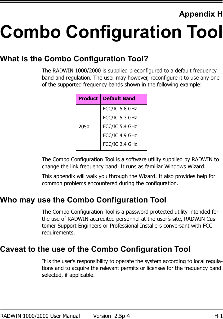 RADWIN 1000/2000 User Manual Version  2.5p-4 H-1Appendix HCombo Configuration ToolWhat is the Combo Configuration Tool?The RADWIN 1000/2000 is supplied preconfigured to a default frequency band and regulation. The user may however, reconfigure it to use any one of the supported frequency bands shown in the following example:The Combo Configuration Tool is a software utility supplied by RADWIN to change the link frequency band. It runs as familiar Windows Wizard.This appendix will walk you through the Wizard. It also provides help for common problems encountered during the configuration.Who may use the Combo Configuration ToolThe Combo Configuration Tool is a password protected utility intended for the use of RADWIN accredited personnel at the user’s site, RADWIN Cus-tomer Support Engineers or Professional Installers conversant with FCC requirements.Caveat to the use of the Combo Configuration ToolIt is the user’s responsibility to operate the system according to local regula-tions and to acquire the relevant permits or licenses for the frequency band selected, if applicable.Product Default Band2050FCC/IC 5.8 GHzFCC/IC 5.3 GHzFCC/IC 5.4 GHzFCC/IC 4.9 GHzFCC/IC 2.4 GHz