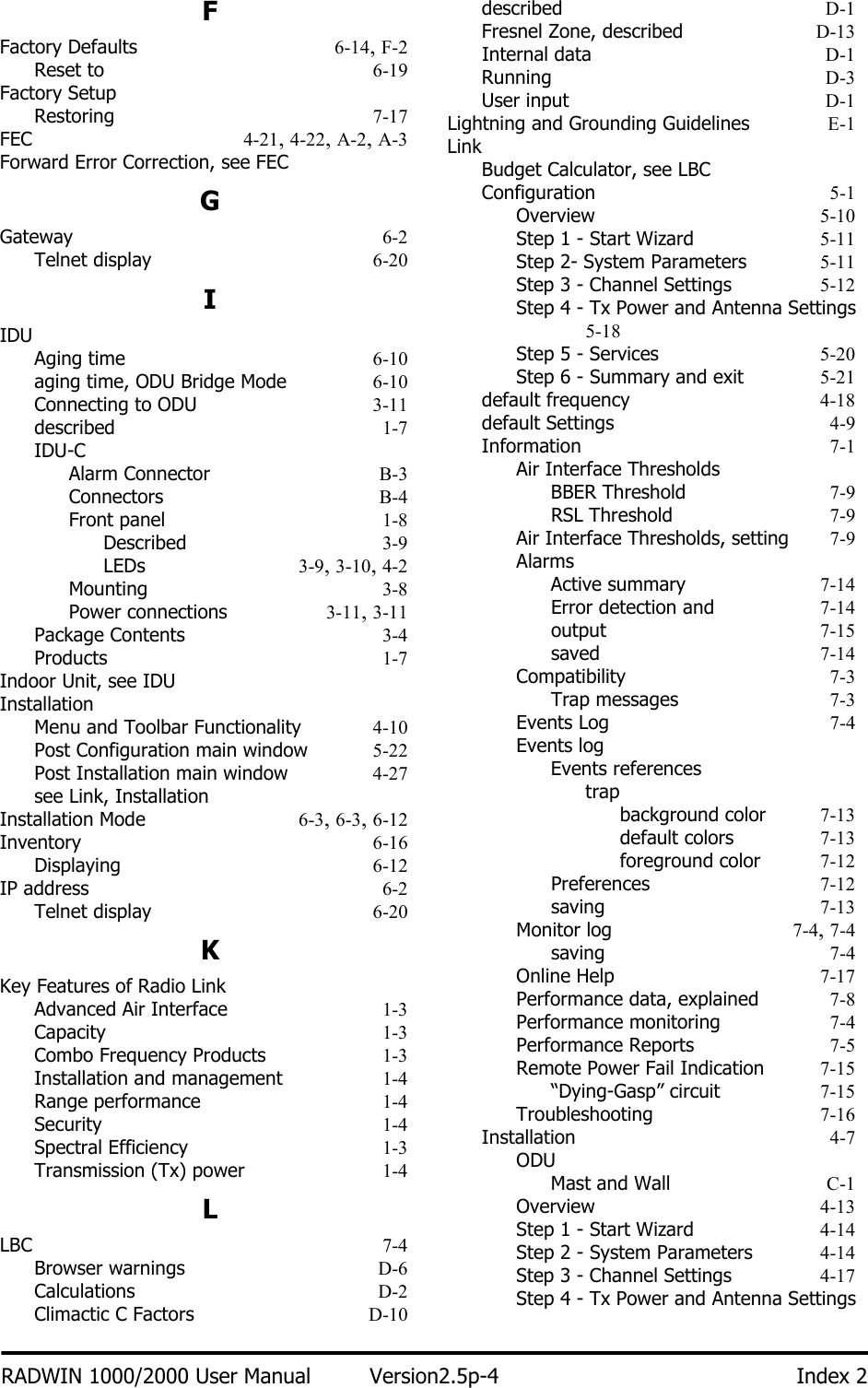 RADWIN 1000/2000 User Manual Version2.5p-4 Index 2FFactory Defaults 6-14, F-2Reset to 6-19Factory SetupRestoring 7-17FEC 4-21, 4-22, A-2, A-3Forward Error Correction, see FECGGateway 6-2Telnet display 6-20IIDUAging time 6-10aging time, ODU Bridge Mode 6-10Connecting to ODU 3-11described 1-7IDU-CAlarm Connector B-3Connectors B-4Front panel 1-8Described 3-9LEDs 3-9, 3-10, 4-2Mounting 3-8Power connections 3-11, 3-11Package Contents 3-4Products 1-7Indoor Unit, see IDUInstallationMenu and Toolbar Functionality 4-10Post Configuration main window 5-22Post Installation main window 4-27see Link, InstallationInstallation Mode 6-3, 6-3, 6-12Inventory 6-16Displaying 6-12IP address 6-2Telnet display 6-20KKey Features of Radio LinkAdvanced Air Interface 1-3Capacity 1-3Combo Frequency Products 1-3Installation and management 1-4Range performance 1-4Security 1-4Spectral Efficiency 1-3Transmission (Tx) power 1-4LLBC 7-4Browser warnings D-6Calculations D-2Climactic C Factors D-10described D-1Fresnel Zone, described D-13Internal data D-1Running D-3User input D-1Lightning and Grounding Guidelines E-1LinkBudget Calculator, see LBCConfiguration 5-1Overview 5-10Step 1 - Start Wizard 5-11Step 2- System Parameters 5-11Step 3 - Channel Settings 5-12Step 4 - Tx Power and Antenna Settings 5-18Step 5 - Services 5-20Step 6 - Summary and exit 5-21default frequency 4-18default Settings 4-9Information 7-1Air Interface ThresholdsBBER Threshold 7-9RSL Threshold 7-9Air Interface Thresholds, setting 7-9AlarmsActive summary 7-14Error detection and 7-14output 7-15saved 7-14Compatibility 7-3Trap messages 7-3Events Log 7-4Events logEvents referencestrapbackground color 7-13default colors 7-13foreground color 7-12Preferences 7-12saving 7-13Monitor log 7-4, 7-4saving 7-4Online Help 7-17Performance data, explained 7-8Performance monitoring 7-4Performance Reports 7-5Remote Power Fail Indication 7-15“Dying-Gasp” circuit 7-15Troubleshooting 7-16Installation 4-7ODUMast and Wall C-1Overview 4-13Step 1 - Start Wizard 4-14Step 2 - System Parameters 4-14Step 3 - Channel Settings 4-17Step 4 - Tx Power and Antenna Settings 