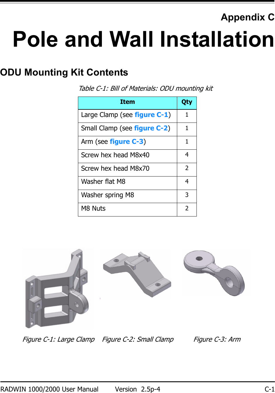 RADWIN 1000/2000 User Manual Version  2.5p-4 C-1Appendix CPole and Wall InstallationODU Mounting Kit ContentsTable C-1: Bill of Materials: ODU mounting kitItem QtyLarge Clamp (see figure C-1)1Small Clamp (see figure C-2)1Arm (see figure C-3)1Screw hex head M8x40 4Screw hex head M8x70 2Washer flat M8 4Washer spring M8 3M8 Nuts 2Figure C-1: Large Clamp Figure C-2: Small Clamp Figure C-3: Arm
