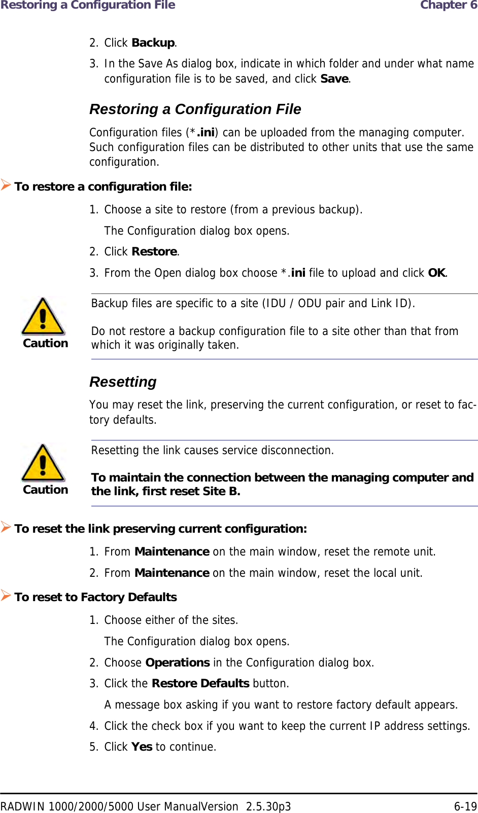 Restoring a Configuration File  Chapter 6RADWIN 1000/2000/5000 User ManualVersion  2.5.30p3 6-192. Click Backup.3. In the Save As dialog box, indicate in which folder and under what name configuration file is to be saved, and click Save.Restoring a Configuration FileConfiguration files (*.ini) can be uploaded from the managing computer. Such configuration files can be distributed to other units that use the same configuration.To restore a configuration file:1. Choose a site to restore (from a previous backup).The Configuration dialog box opens.2. Click Restore.3. From the Open dialog box choose *.ini file to upload and click OK.ResettingYou may reset the link, preserving the current configuration, or reset to fac-tory defaults.To reset the link preserving current configuration:1. From Maintenance on the main window, reset the remote unit.2. From Maintenance on the main window, reset the local unit.To reset to Factory Defaults1. Choose either of the sites.The Configuration dialog box opens.2. Choose Operations in the Configuration dialog box.3. Click the Restore Defaults button.A message box asking if you want to restore factory default appears.4. Click the check box if you want to keep the current IP address settings.5. Click Yes to continue.CautionBackup files are specific to a site (IDU / ODU pair and Link ID).Do not restore a backup configuration file to a site other than that from which it was originally taken.CautionResetting the link causes service disconnection.To maintain the connection between the managing computer and the link, first reset Site B.