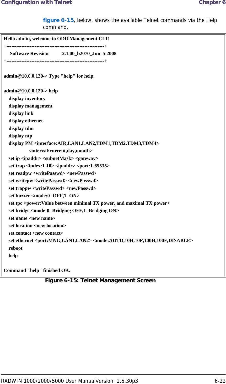 Configuration with Telnet  Chapter 6RADWIN 1000/2000/5000 User ManualVersion  2.5.30p3 6-22figure 6-15, below, shows the available Telnet commands via the Help command.Hello admin, welcome to ODU Management CLI!+-----------------------------------------------------------+     Software Revision           2.1.00_b2070_Jun  5 2008+-----------------------------------------------------------+admin@10.0.0.120-&gt; Type &quot;help&quot; for help.admin@10.0.0.120-&gt; help    display inventory    display management    display link    display ethernet    display tdm    display ntp    display PM &lt;interface:AIR,LAN1,LAN2,TDM1,TDM2,TDM3,TDM4&gt;                    &lt;interval:current,day,month&gt;    set ip &lt;ipaddr&gt; &lt;subnetMask&gt; &lt;gateway&gt;    set trap &lt;index:1-10&gt; &lt;ipaddr&gt; &lt;port:1-65535&gt;    set readpw &lt;writePasswd&gt; &lt;newPasswd&gt;    set writepw &lt;writePasswd&gt; &lt;newPasswd&gt;    set trappw &lt;writePasswd&gt; &lt;newPasswd&gt;    set buzzer &lt;mode:0=OFF,1=ON&gt;    set tpc &lt;power:Value between minimal TX power, and maximal TX power&gt;    set bridge &lt;mode:0=Bridging OFF,1=Bridging ON&gt;    set name &lt;new name&gt;    set location &lt;new location&gt;    set contact &lt;new contact&gt;    set ethernet &lt;port:MNG,LAN1,LAN2&gt; &lt;mode:AUTO,10H,10F,100H,100F,DISABLE&gt;    reboot    helpCommand &quot;help&quot; finished OK.Figure 6-15: Telnet Management Screen