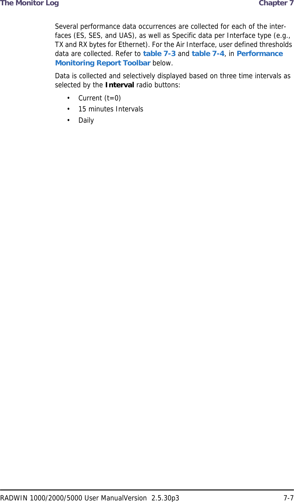 The Monitor Log  Chapter 7RADWIN 1000/2000/5000 User ManualVersion  2.5.30p3 7-7Several performance data occurrences are collected for each of the inter-faces (ES, SES, and UAS), as well as Specific data per Interface type (e.g., TX and RX bytes for Ethernet). For the Air Interface, user defined thresholds data are collected. Refer to table 7-3 and table 7-4, in Performance Monitoring Report Toolbar below.Data is collected and selectively displayed based on three time intervals as selected by the Interval radio buttons:• Current (t=0)• 15 minutes Intervals• Daily