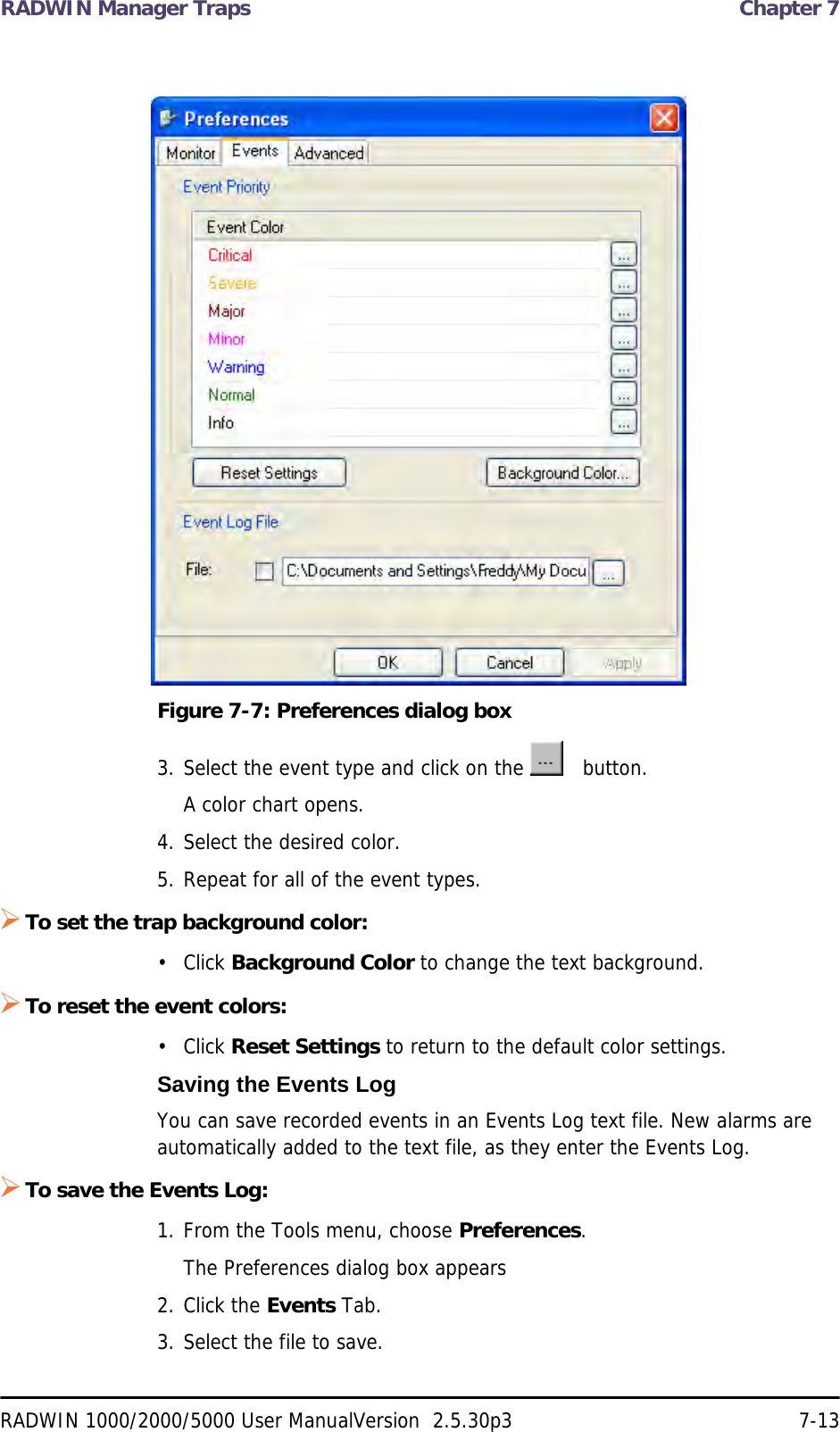 RADWIN Manager Traps  Chapter 7RADWIN 1000/2000/5000 User ManualVersion  2.5.30p3 7-13Figure 7-7: Preferences dialog box3. Select the event type and click on the     button.A color chart opens. 4. Select the desired color.5. Repeat for all of the event types.To set the trap background color:• Click Background Color to change the text background. To reset the event colors:• Click Reset Settings to return to the default color settings. Saving the Events LogYou can save recorded events in an Events Log text file. New alarms are automatically added to the text file, as they enter the Events Log.To save the Events Log:1. From the Tools menu, choose Preferences.The Preferences dialog box appears2. Click the Events Tab.3. Select the file to save.