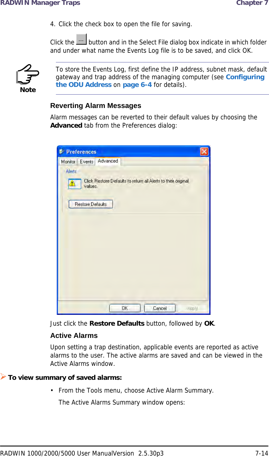 RADWIN Manager Traps  Chapter 7RADWIN 1000/2000/5000 User ManualVersion  2.5.30p3 7-144. Click the check box to open the file for saving.Click the   button and in the Select File dialog box indicate in which folder and under what name the Events Log file is to be saved, and click OK.Reverting Alarm MessagesAlarm messages can be reverted to their default values by choosing the Advanced tab from the Preferences dialog:Just click the Restore Defaults button, followed by OK.Active AlarmsUpon setting a trap destination, applicable events are reported as active alarms to the user. The active alarms are saved and can be viewed in the Active Alarms window.To view summary of saved alarms:• From the Tools menu, choose Active Alarm Summary.The Active Alarms Summary window opens:NoteTo store the Events Log, first define the IP address, subnet mask, default gateway and trap address of the managing computer (see Configuring the ODU Address on page 6-4 for details).