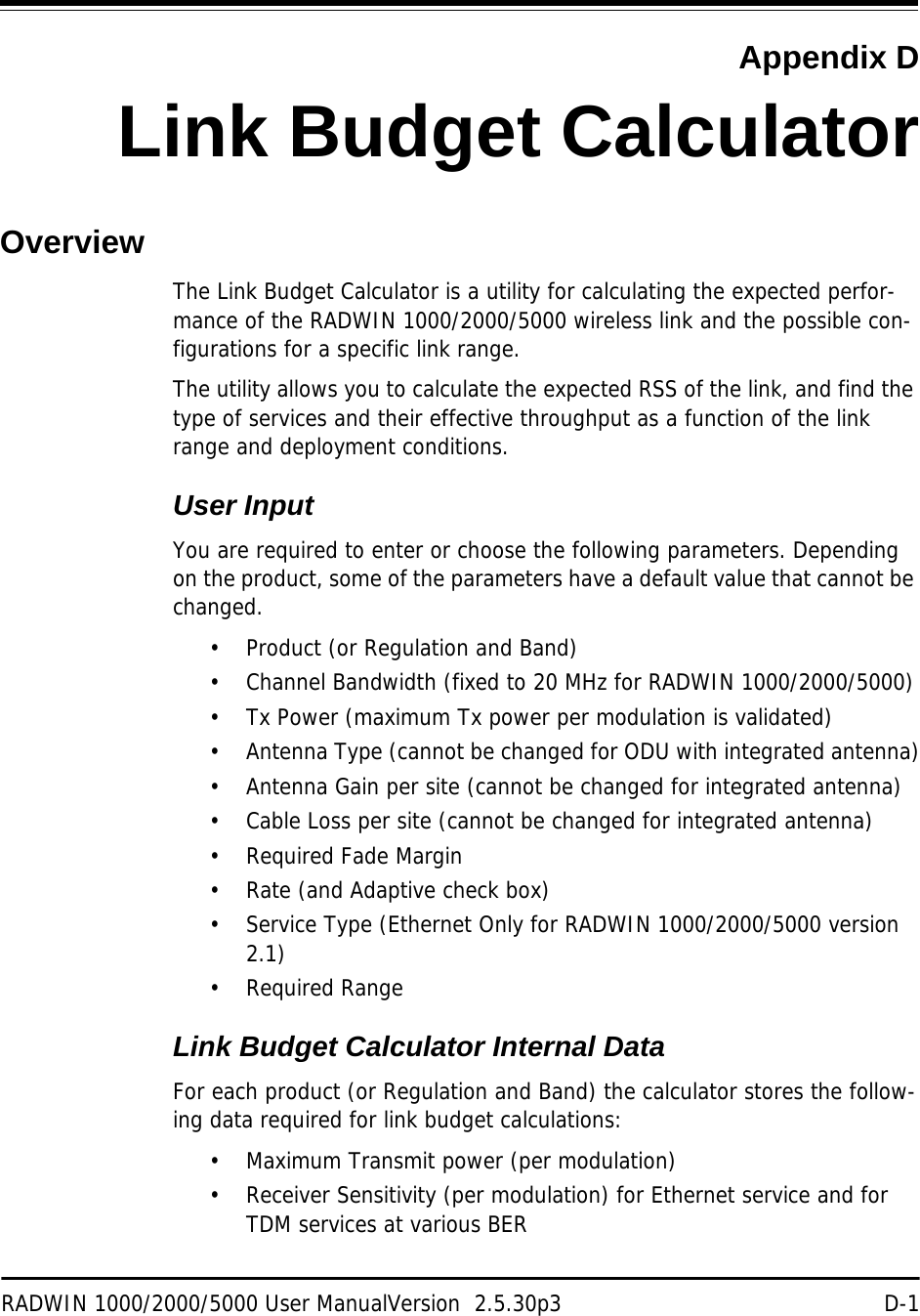 RADWIN 1000/2000/5000 User ManualVersion  2.5.30p3 D-1Appendix DLink Budget CalculatorOverviewThe Link Budget Calculator is a utility for calculating the expected perfor-mance of the RADWIN 1000/2000/5000 wireless link and the possible con-figurations for a specific link range.The utility allows you to calculate the expected RSS of the link, and find the type of services and their effective throughput as a function of the link range and deployment conditions.User InputYou are required to enter or choose the following parameters. Depending on the product, some of the parameters have a default value that cannot be changed. • Product (or Regulation and Band)• Channel Bandwidth (fixed to 20 MHz for RADWIN 1000/2000/5000)• Tx Power (maximum Tx power per modulation is validated)• Antenna Type (cannot be changed for ODU with integrated antenna)• Antenna Gain per site (cannot be changed for integrated antenna)• Cable Loss per site (cannot be changed for integrated antenna)• Required Fade Margin• Rate (and Adaptive check box)• Service Type (Ethernet Only for RADWIN 1000/2000/5000 version 2.1)• Required RangeLink Budget Calculator Internal DataFor each product (or Regulation and Band) the calculator stores the follow-ing data required for link budget calculations:• Maximum Transmit power (per modulation)• Receiver Sensitivity (per modulation) for Ethernet service and for TDM services at various BER