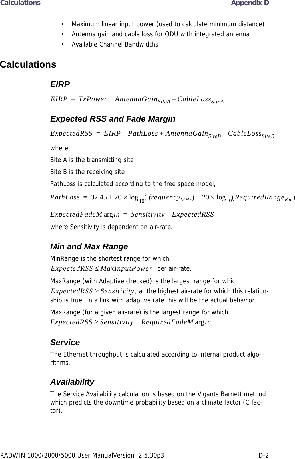 Calculations Appendix DRADWIN 1000/2000/5000 User ManualVersion  2.5.30p3 D-2• Maximum linear input power (used to calculate minimum distance)• Antenna gain and cable loss for ODU with integrated antenna• Available Channel BandwidthsCalculationsEIRPExpected RSS and Fade Marginwhere:Site A is the transmitting siteSite B is the receiving sitePathLoss is calculated according to the free space model,where Sensitivity is dependent on air-rate.Min and Max RangeMinRange is the shortest range for which   per air-rate.MaxRange (with Adaptive checked) is the largest range for which , at the highest air-rate for which this relation-ship is true. In a link with adaptive rate this will be the actual behavior. MaxRange (for a given air-rate) is the largest range for which  .ServiceThe Ethernet throughput is calculated according to internal product algo-rithms.AvailabilityThe Service Availability calculation is based on the Vigants Barnett method which predicts the downtime probability based on a climate factor (C fac-tor).EIRP TxPower AntennaGainSiteA CableLossSiteA–+=ExpectedRSS EIRP PathLoss AntennaGainSiteB CableLossSiteB–+–=PathLoss 32.45 20 frequencyMHz20 RequiredRangeKm10log+10log+=ExpectedFadeM inarg Sensitivity ExpectedRSS–=ExpectedRSS MaxInputPowerExpectedRSS SensitivityExpectedRSS Sensitivity RequiredFadeM inarg+