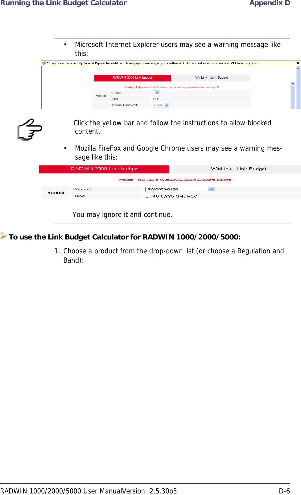 Running the Link Budget Calculator Appendix DRADWIN 1000/2000/5000 User ManualVersion  2.5.30p3 D-6To use the Link Budget Calculator for RADWIN 1000/2000/5000:1. Choose a product from the drop-down list (or choose a Regulation and Band):Note• Microsoft Internet Explorer users may see a warning message like this:Click the yellow bar and follow the instructions to allow blocked content.• Mozilla FireFox and Google Chrome users may see a warning mes-sage like this:You may ignore it and continue.